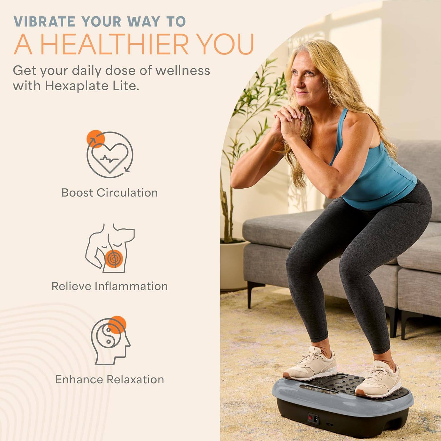 VIBRATE YOUR WAY TO A HEALTHIER YOU

Get your daily dose of wellness with Hexaplate Lite.

- Boost Circulation
- Relieve Inflammation
- Enhance Relaxation