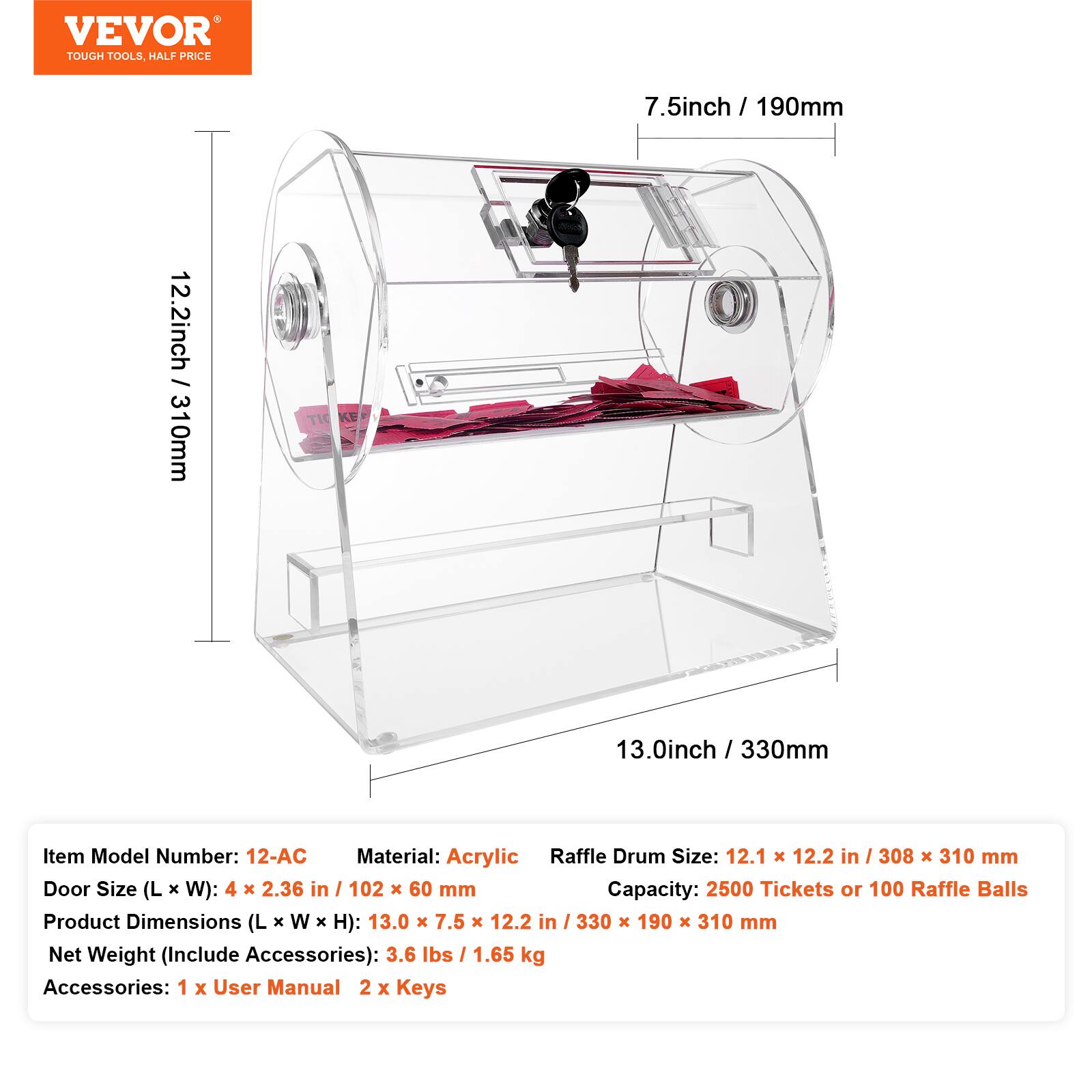 VEVOR TOUGH TOOLS HALF PRICE

7.5 inch / 190 mm  
12.2 inch / 310 mm  
13.0 inch / 330 mm

Item Model Number: 12-AC  
Material: Acrylic  
Raffle Drum Size: 12.1 x 12.2 in / 308 x 310 mm  
Door Size (L x W): 4 x 2.36 in / 102 x 60 mm  
Capacity: 2500 Tickets or 100 Raffle Balls  
Product Dimensions (L x W x H): 13.0 x 7.5 x 12.2 in / 330 x 190 x 310 mm  
Net Weight (Include Accessories): 3.6 lbs / 1.65 kg  
Accessories: 1 x User Manual, 2 x Keys
