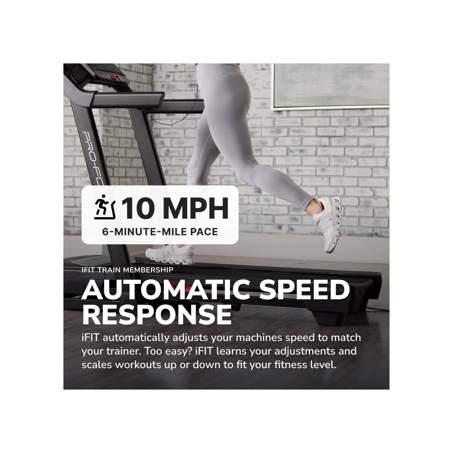 PRO-FC  
10 MPH  
6-MINUTE-MILE PACE  
IFIT TRAIN MEMBERSHIP  
AUTOMATIC SPEED RESPONSE  
iFIT automatically adjusts your machines speed to match your trainer. Too easy? iFIT learns your adjustments and scales workouts up or down to fit your fitness level.