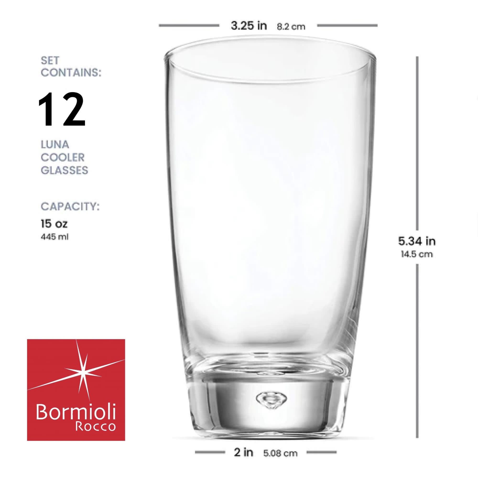 3.25 in 8.2 cm

SET CONTAINS: 12 LUNA COOLER GLASSES

CAPACITY: 15 oz 445 ml

5.34 in 14.5 cm

Bormioli Rocco

2 in 5.08 cm