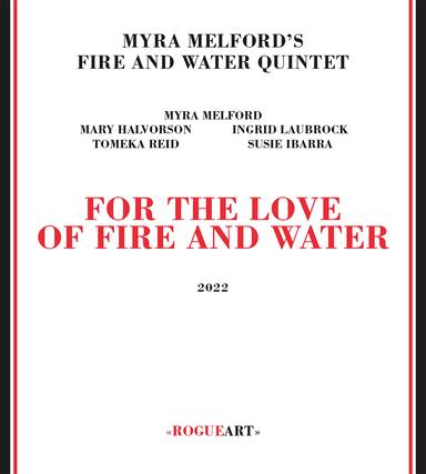 MYRA MELFORD'S
FIRE AND WATER QUINTET
MYRA MELFORD
MARY HALVORSON
INGRID LAUBROCK
TOMEKA REID
SUSIE IBARRA
FOR THE LOVE
OF FIRE AND WATER
2022
<<ROGUEART>>