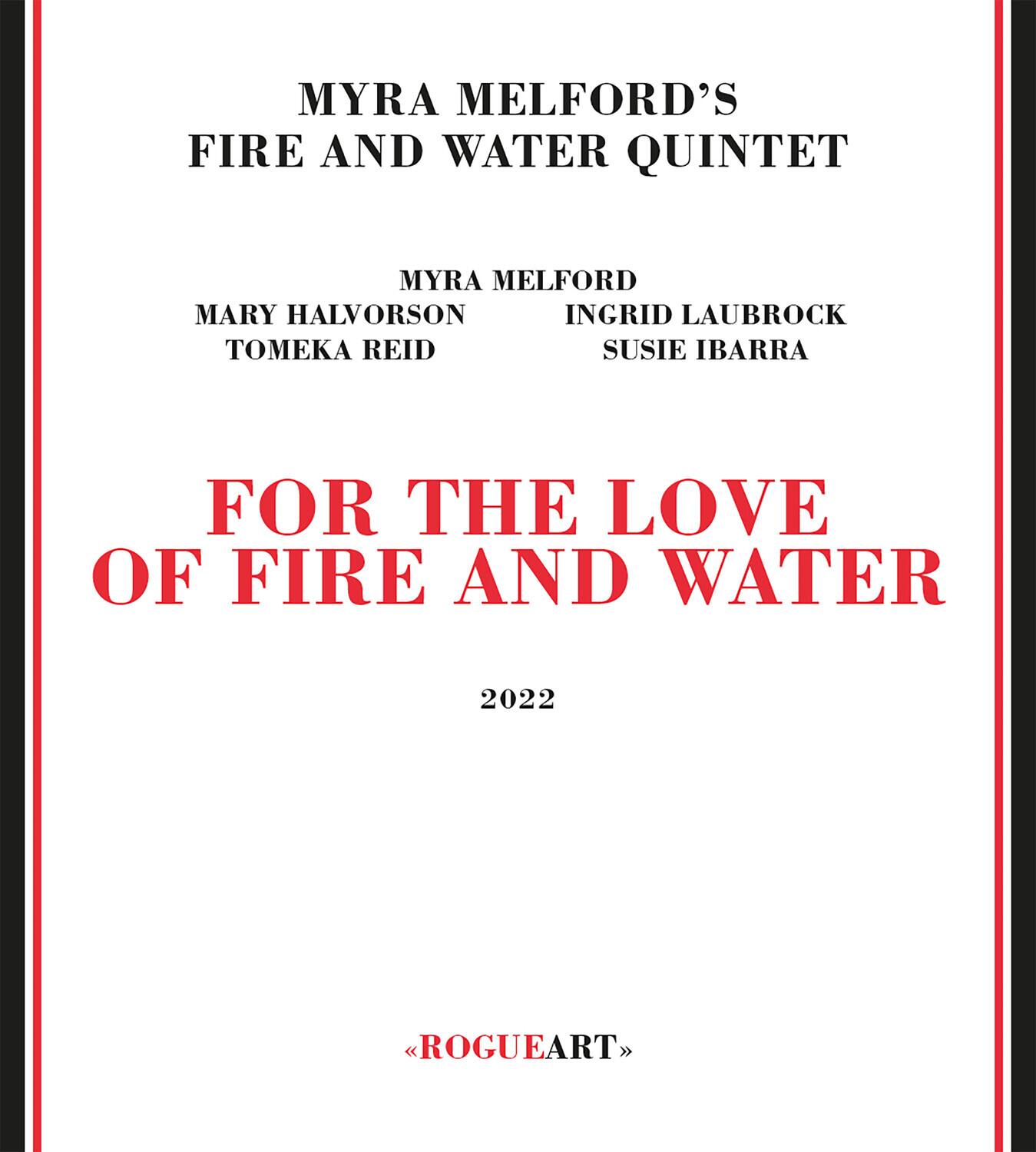 MYRA MELFORD'S  
FIRE AND WATER QUINTET  

MYRA MELFORD  
MARY HALVORSON  
INGRID LAUBROCK  
TOMEKA REID  
SUSIE IBARRA  

FOR THE LOVE  
OF FIRE AND WATER  

2022  

<<ROGUEART>>