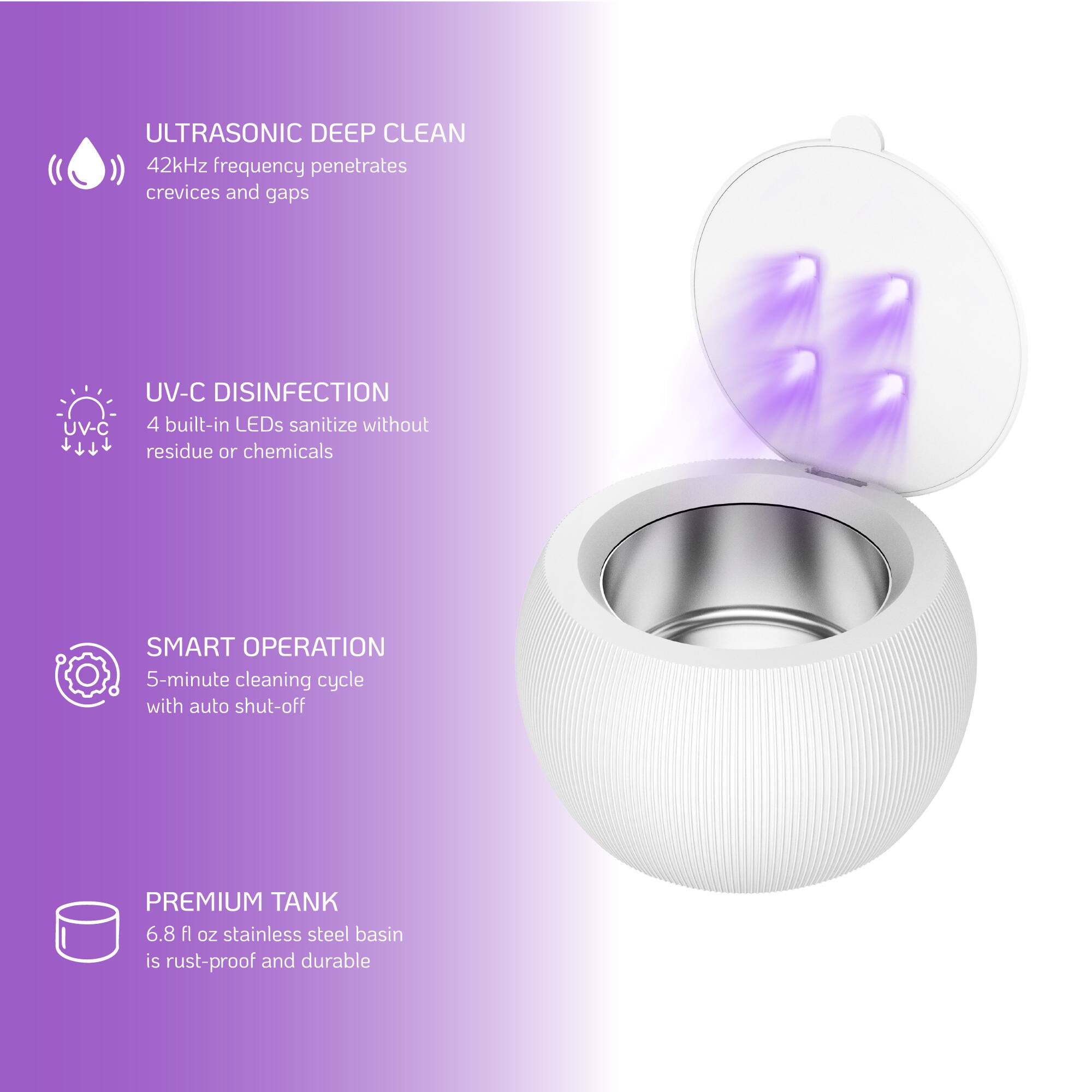 ULTRASONIC DEEP CLEAN  
42kHz frequency penetrates crevices and gaps  

UV-C DISINFECTION  
4 built-in LEDs sanitize without residue or chemicals  

SMART OPERATION  
5-minute cleaning cycle with auto shut-off  

PREMIUM TANK  
6.8 fl oz stainless steel basin is rust-proof and durable