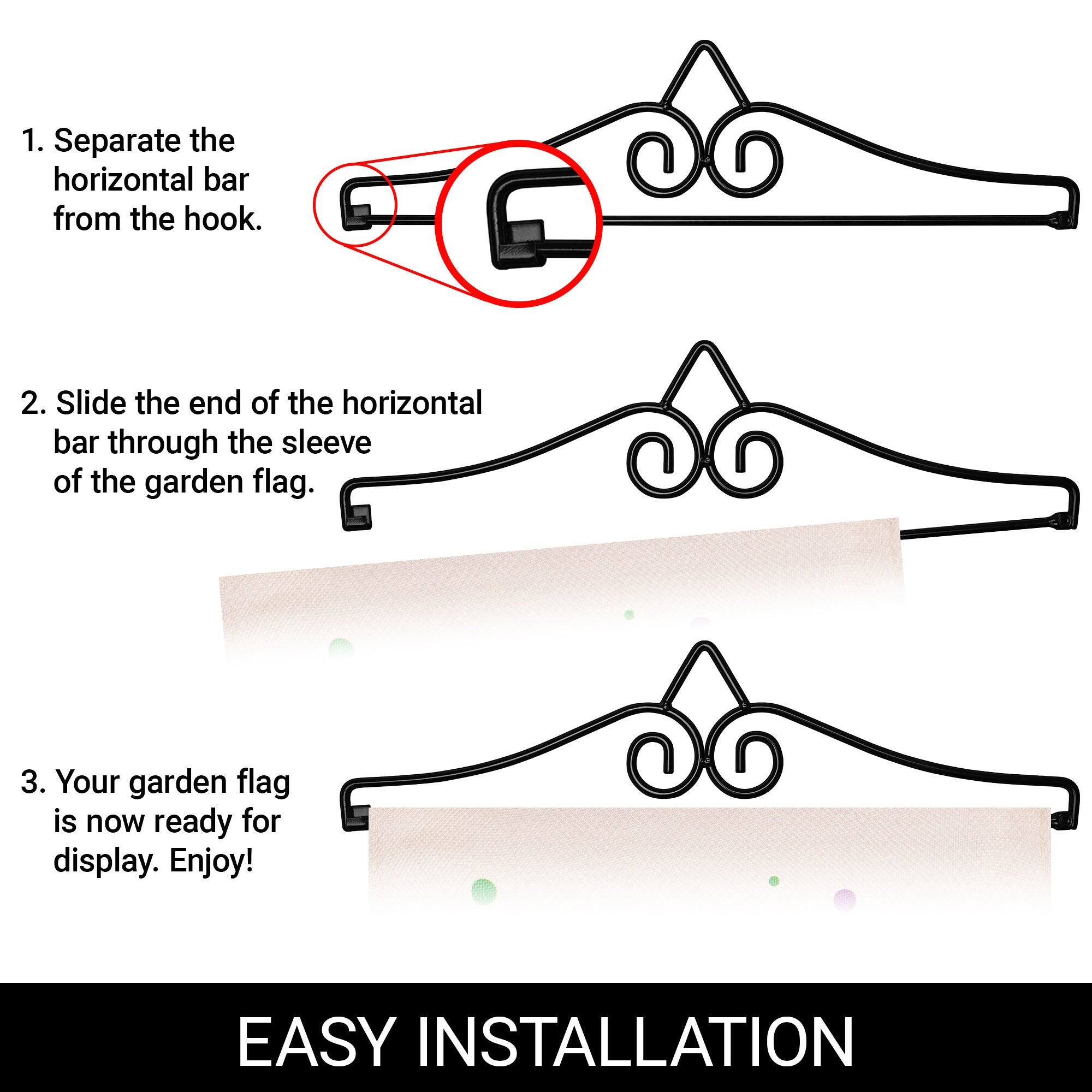 1. Separate the horizontal bar from the hook.

2. Slide the end of the horizontal bar through the sleeve of the garden flag.

3. Your garden flag is now ready for display. Enjoy!

EASY INSTALLATION