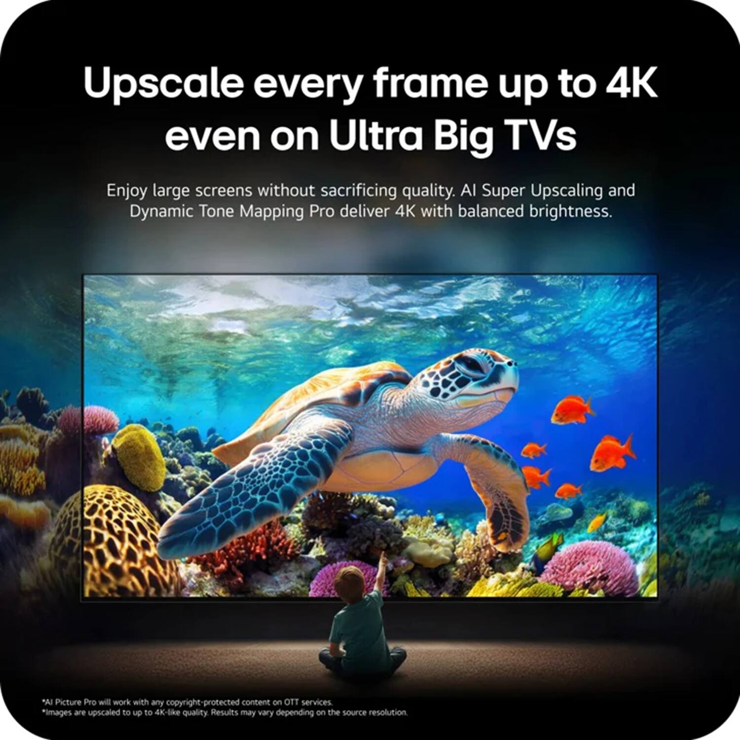 Upscale every frame up to 4K even on Ultra Big TVs

Enjoy large screens without sacrificing quality. AI Super Upscaling and Dynamic Tone Mapping Pro deliver 4K with balanced brightness.

"AI Picture Pro will work with any copyright-protected content on OTT services. *Images are upscaled to up to 4K-like quality. Results may vary depending on the source resolution.