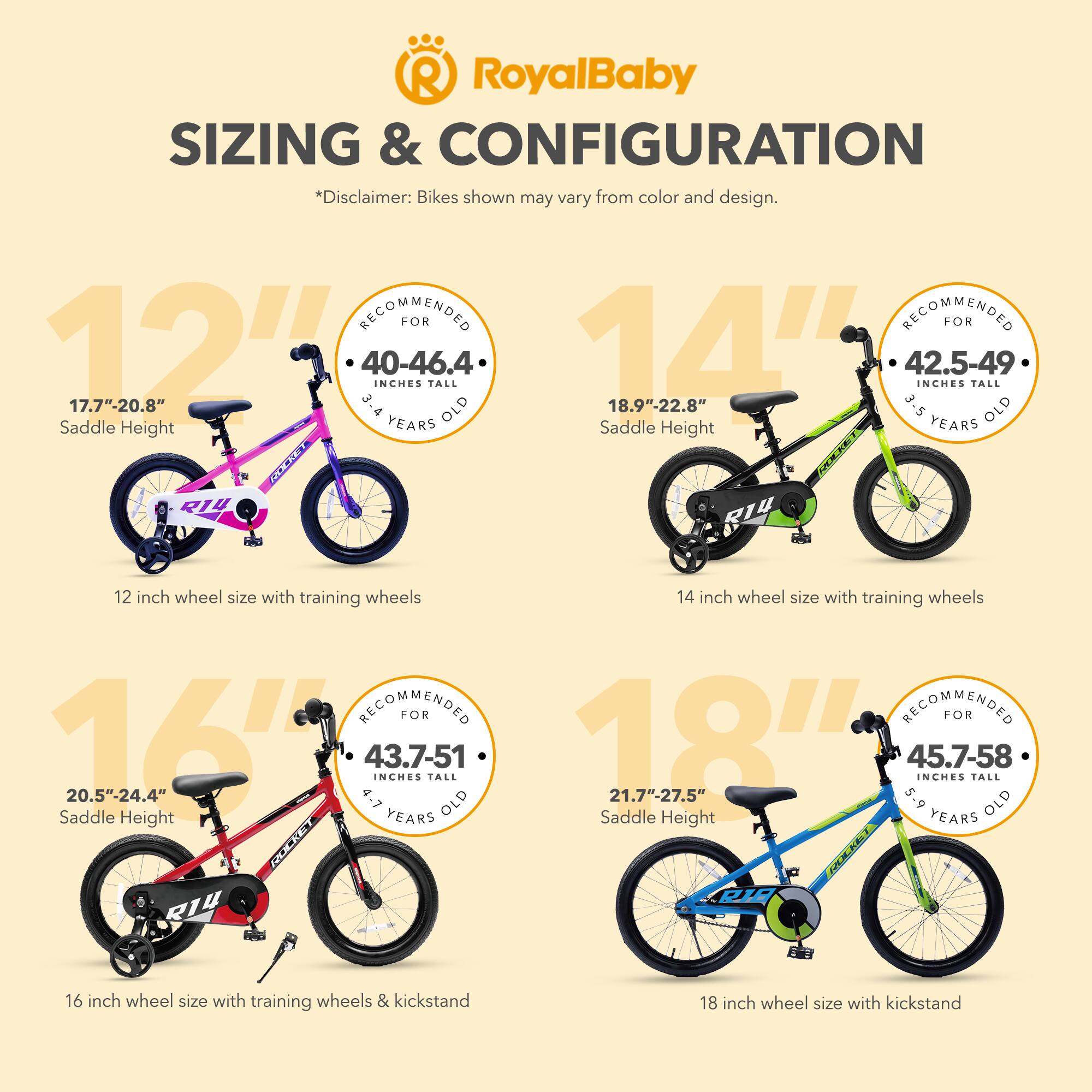 RoyalBaby SIZING & CONFIGURATION  
*Disclaimer: Bikes shown may vary from color and design.  

12":  
- RECOMMENDED FOR 3.4-4.6 YEARS OLD  
- 17.7"-20.8" Saddle Height  
- 40-46.4 INCHES TALL  

14":  
- RECOMMENDED FOR 3-5 YEARS OLD  
- 18.9"-22.8" Saddle Height  
- 42.5-49 INCHES TALL  

16":  
- RECOMMENDED FOR 4-7 YEARS OLD  
- 20.5"-24.4" Saddle Height  
- 43.7-51 INCHES TALL  

18":  
- RECOMMENDED FOR 5-9 YEARS OLD  
- 21.7"-27.5" Saddle Height  
- 45.7-58 INCHES TALL  

12 inch wheel size with training wheels  
14 inch wheel size with training wheels  
16 inch wheel size with training wheels & kickstand  
18 inch wheel size with kickstand