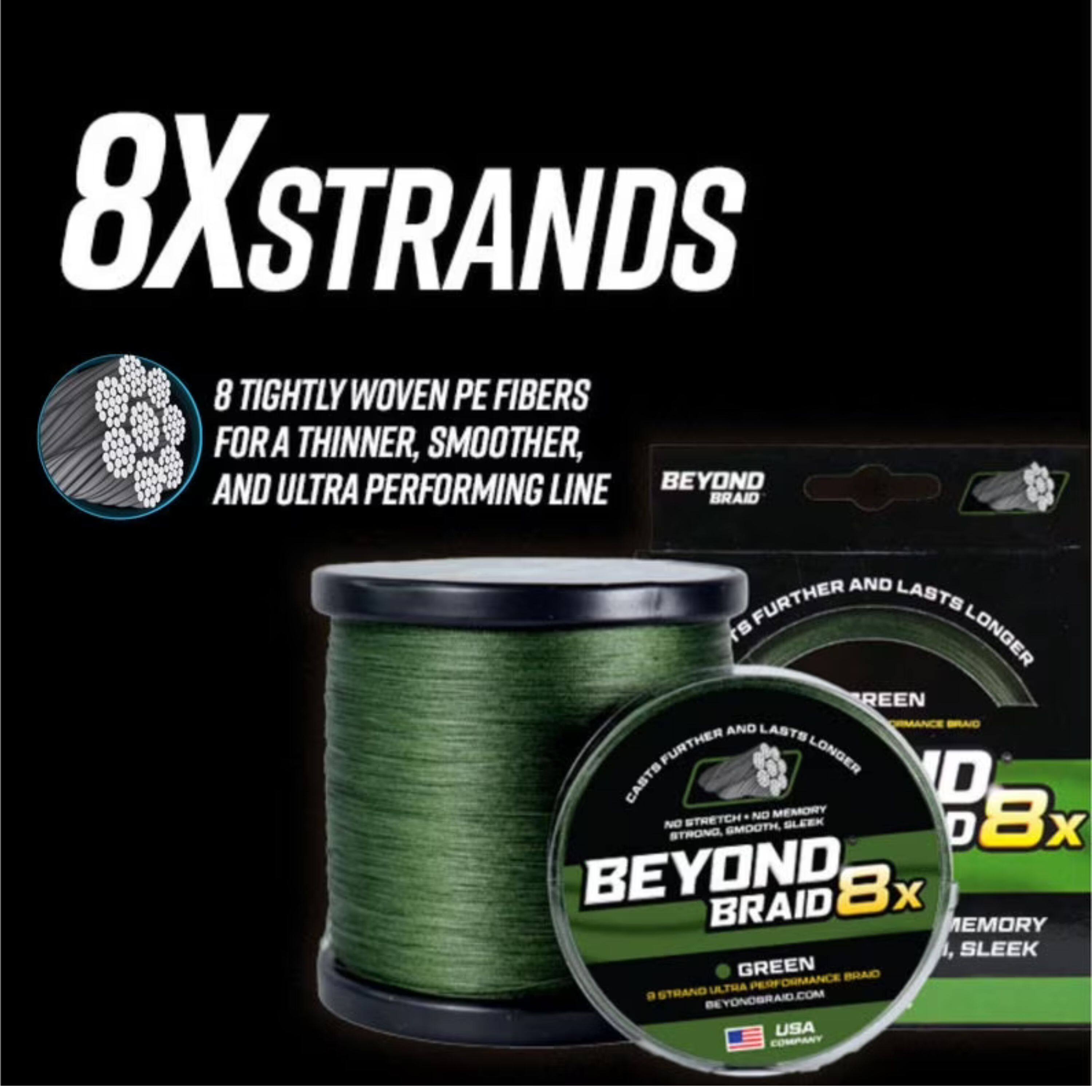 8X STRANDS  
8 TIGHTLY WOVEN PE FIBERS FOR A THINNER, SMOOTHER, AND ULTRA PERFORMING LINE BEYOND BRAID AND LASTS FURTHER LONGER  
CASTS FURTHER AND LASTS LONGER  
NO MEMORY  
8x NO STRETCH  
SLEEK  
GREEN  
BEYOND BRAID 8x  
BEYONDBRAID.COM  
USA COMPANY