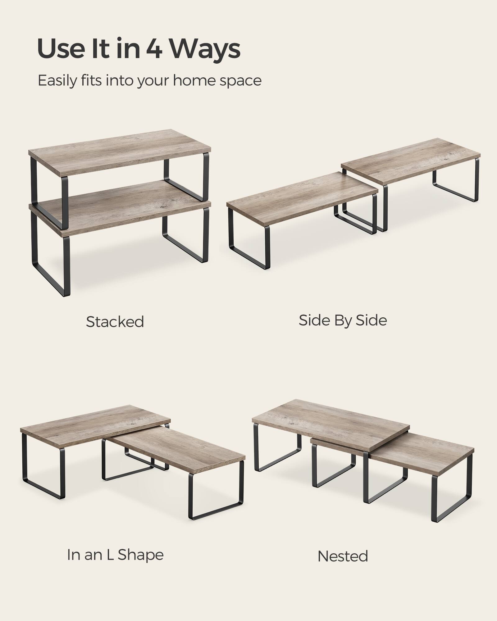 Use It in 4 Ways  
Easily fits into your home space  
Stacked  
Side By Side  
In an L Shape  
Nested