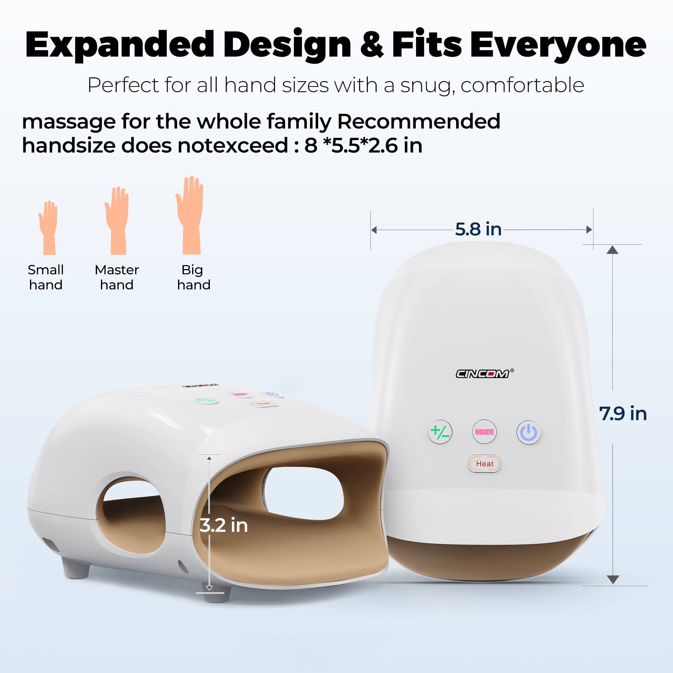 Expanded Design & Fits Everyone  
Perfect for all hand sizes with a snug, comfortable massage for the whole family  
Recommended handsizes do not exceed: 8 * 5.5 * 2.6 in  
5.8 in  
Small hand  
Master hand  
Big hand  
CINCOM  
+/-
MODE  
7.9 in  
Heat  
3.2 in