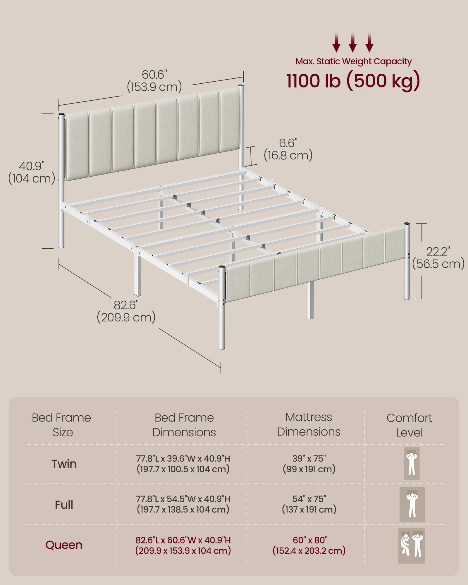 60.6" (153.9 cm) Max. Static Weight Capacity 1100 lb (500 kg) 40.9" (104 cm) 6.6" (16.8 cm) 22.2" (56.5 cm) 82.6" (209.9 cm) Bed Frame Size Bed Frame Dimensions Mattress Dimensions Comfort Level Twin 77.8"L x 39.6"W x 40.9"H (197.7 x 100.5 x 104 cm) 39" x 75" (99 x 191 cm) Full 77.8"L x 54.5"W x 40.9"H (197.7 x 138.5 x 104 cm) 54" x 75" (137 x 191 cm) Queen 82.6"L x 60.6"W x 40.9"H (209.9 x 153.9 x 104 cm) 6