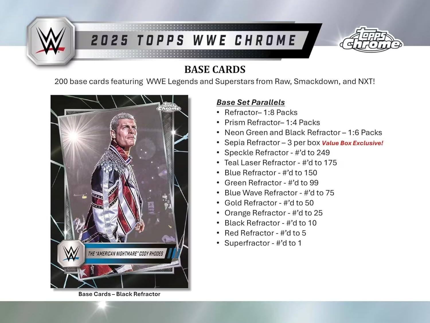 W 2025 TOPPS WWE CHROME BASE CARDS 200 base cards featuring WWE Legends and Superstars from Raw, Smackdown, and NXT! W opps Chrome THE "AMERICAN NIGHTMARE" CODY RHODES Base Set Parallels Refractor- 1:8 Packs Prism Refractor- 1:4 Packs Neon Green and Black Refractor I 1:6 Packs Sepia Refractor I 3 per box Value Box Exclusive! Speckle Refractor - #'d to 249 Teal Laser Refractor - #'d to 175 Blue Refractor I #'d to 150 Green Refractor I #'d to 99 Blue Wave Refractor - #'d to 75 Gold Refractor ee #'d to 50 Orange Refractor - #'d to 25 Black Refractor #'d to 10 Red Refractor - #'d to 5 Superfractor I #'d to 1 Base Cards I Black Refractor