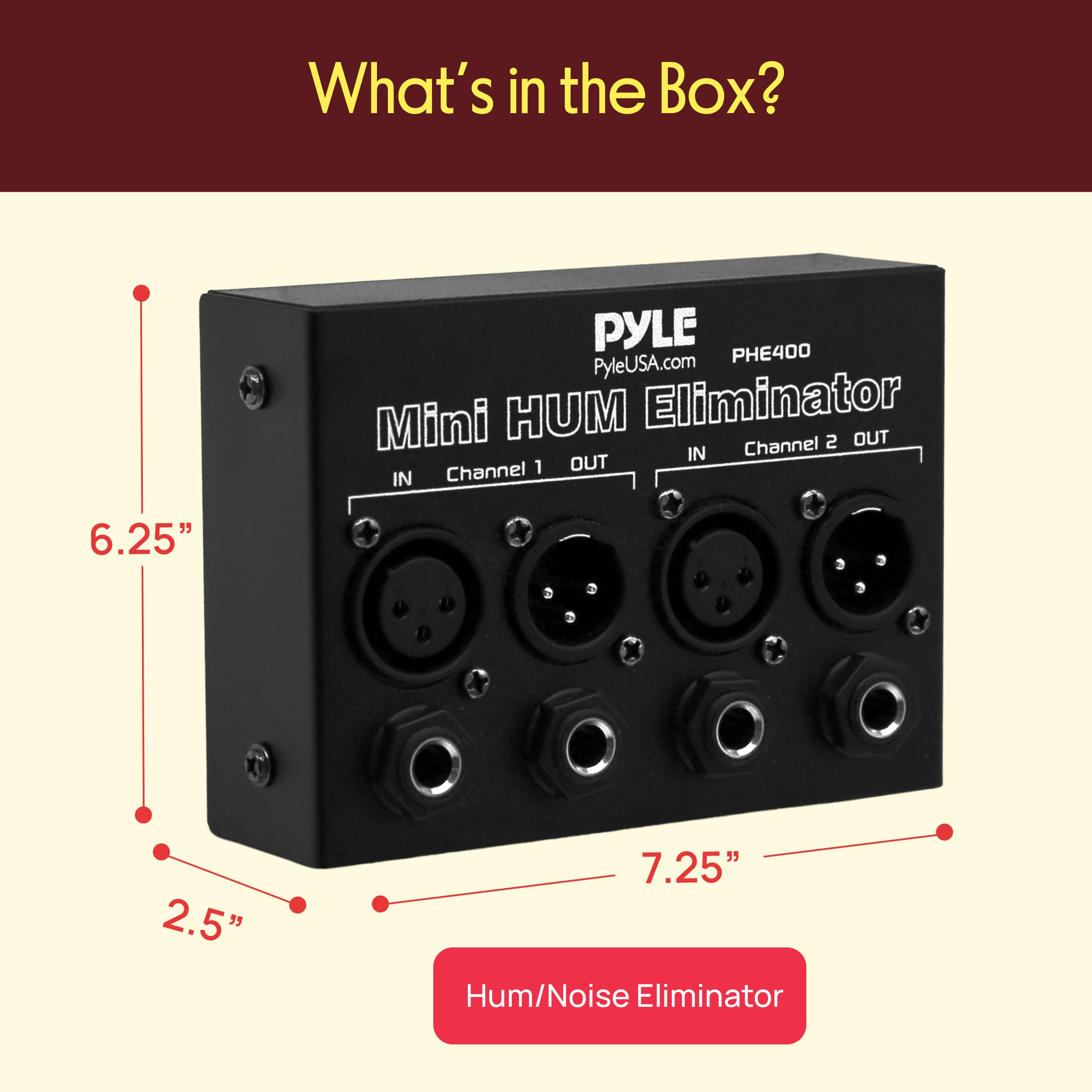 What's in the Box?  
PYLE PHE400  
PyleUSA.com  
Mini HUM Eliminator  
Channel 1 OUT IN  
Channel 2 OUT IN  
6.25" x 2.5" x 7.25"  
Hum/Noise Eliminator