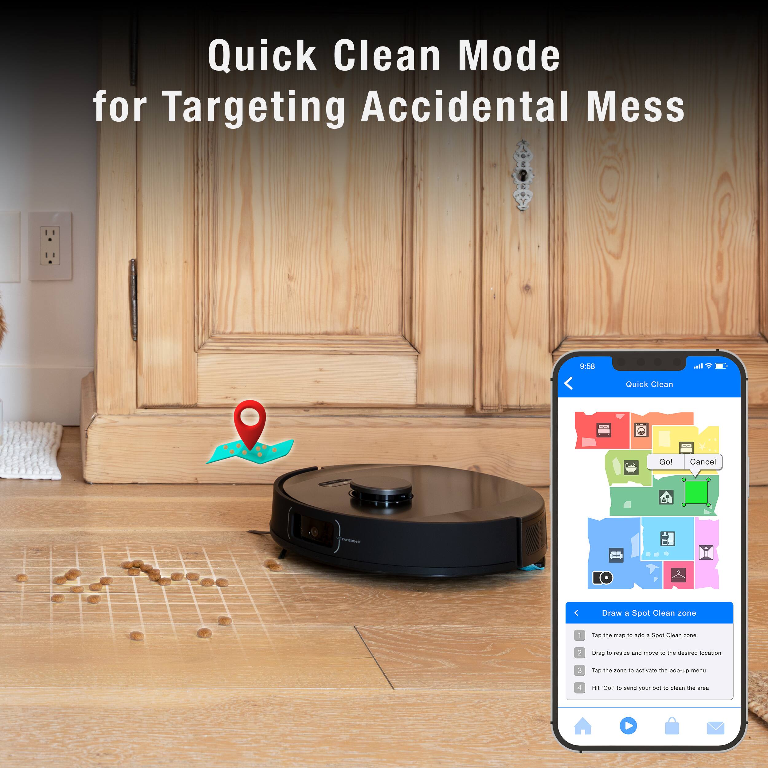 Quick Clean Mode for Targeting Accidental Mess:

1. Quick Clean Mode: Activate the mode to target accidental messes.
2. Spot Clean: Use the feature to clean specific spots on the floor.
3. Location: Choose the desired location to target the mess.
4. Clean: Activate the cleaning process to remove the mess.