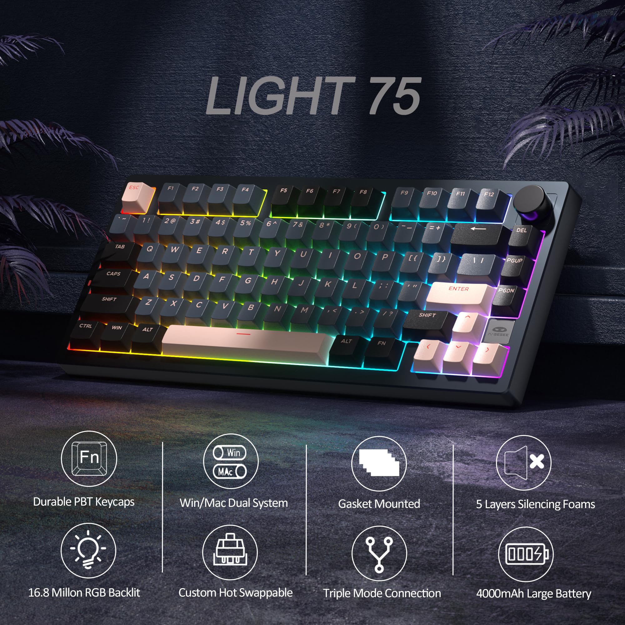 LIGHT 75

- Durable PBT Keycaps
- Win/Mac Dual System
- Gasket Mounted
- 16.8 Million RGB Backlit
- Custom Hot Swappable
- Triple Mode Connection
- 5 Layers Silencing Foams
- 4000mAh Large Battery

Key Layout:
- ESC
- F1 F2 F3 F4 F5 F6 F7 F8 F9 F10 F11 F12
- 1 2 3# 4$ 5% 6^ 7& 8* 9( 0) - = \ Backspace
- TAB Q W E R T Y U I O P [ ] \ \
- CAPS A S D F G H J K L ; ' Enter
- SHIFT Z X C V B N M , . / Shift
- Fn Win Alt Spacebar Ctrl Alt Fn
- Fn Win Alt Spacebar Ctrl Alt Fn