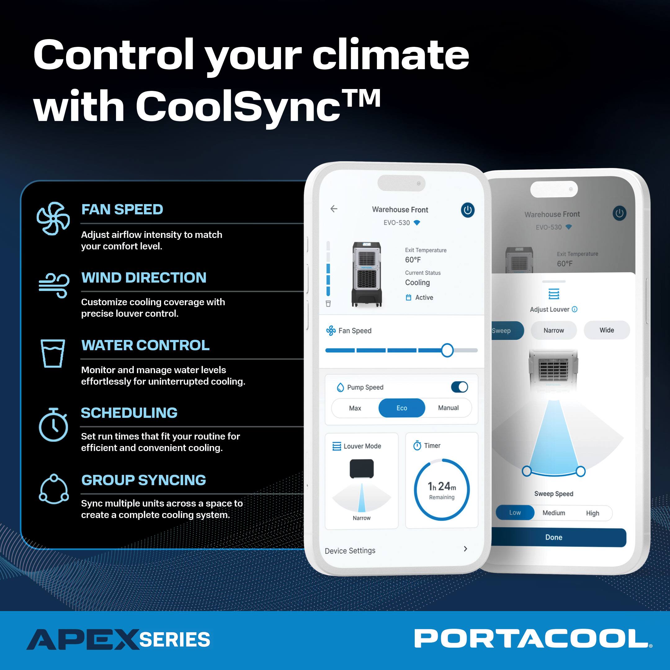 Control your climate with CoolSync™

FAN SPEED  
Adjust airflow intensity to match your comfort level.

WIND DIRECTION  
Customize cooling coverage with precise louver control.

WATER CONTROL  
Monitor and manage water levels effortlessly for uninterrupted cooling.

SCHEDULING  
Set run times that fit your routine for efficient and convenient cooling.

GROUP SYNCING  
Sync multiple units across a space to create a complete cooling system.

APEX SERIES  
PORTACOOL