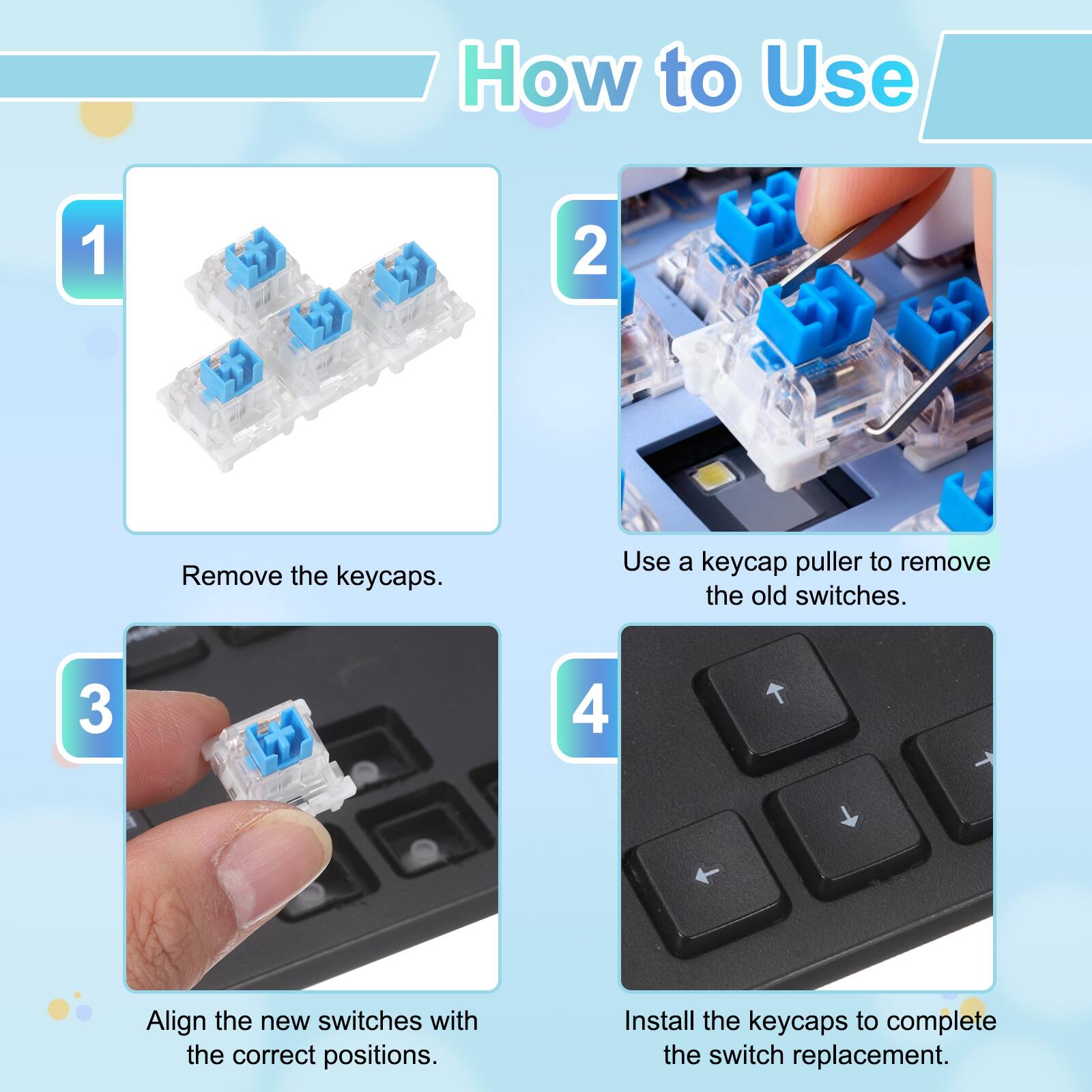 How to Use

1. Remove the keycaps.
2. Use a keycap puller to remove the old switches.
3. Align the new switches with the correct positions.
4. Install the keycaps to complete the switch replacement.