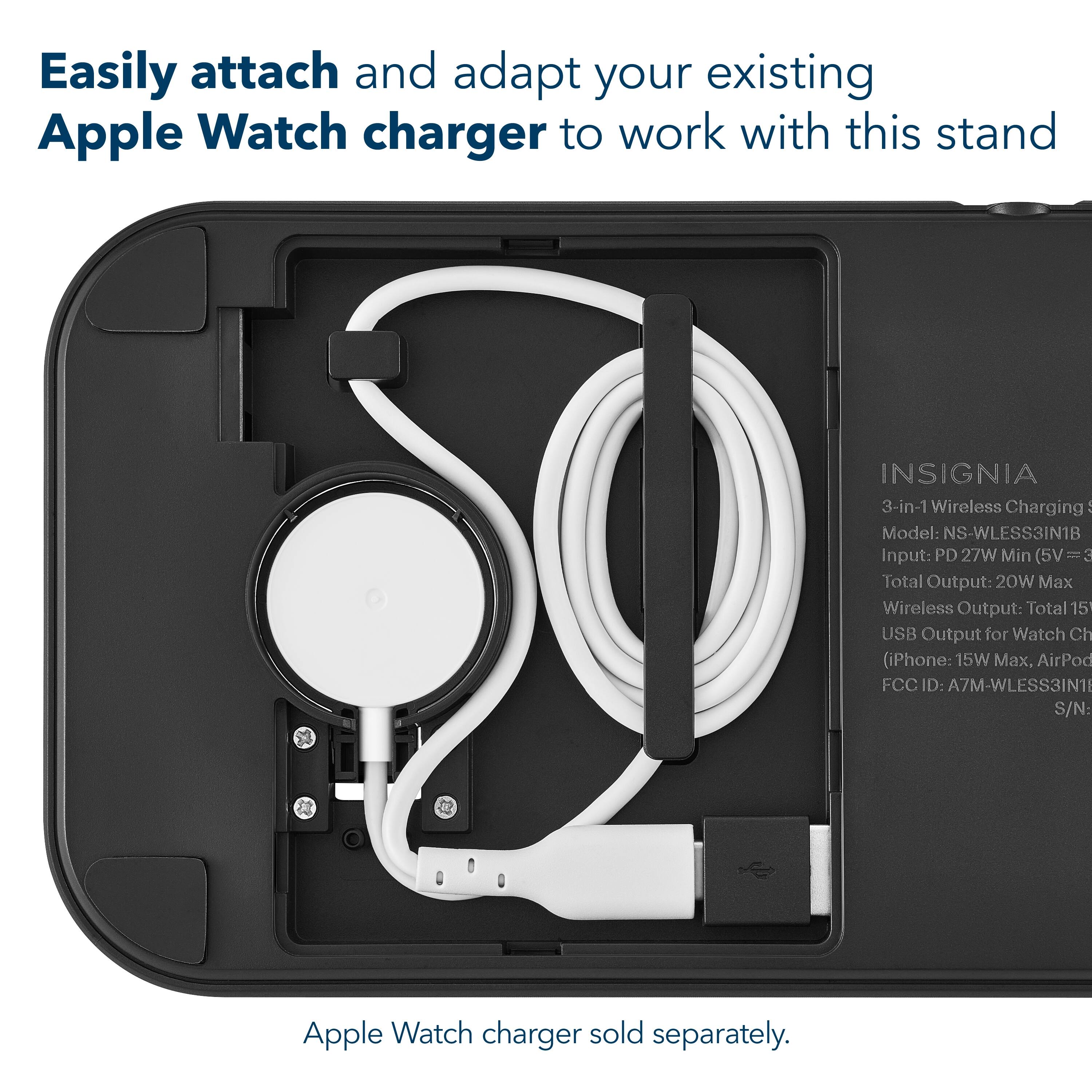 Easily attach and adapt your existing Apple Watch charger to work with this stand

INSIGNIA  
3-in-1 Wireless Charging  
Model: NS-WLESS3IN1B  
Input: PD 27W Min (5V = 3A)  
Total Output: 20W Max  
Wireless Output: Total 15W  
USB Output for Watch Charger (iPhone: 15W Max, AirPods)  
FCC ID: A7M-WLESS3IN1  
S/N: [S/N]

Apple Watch charger sold separately.