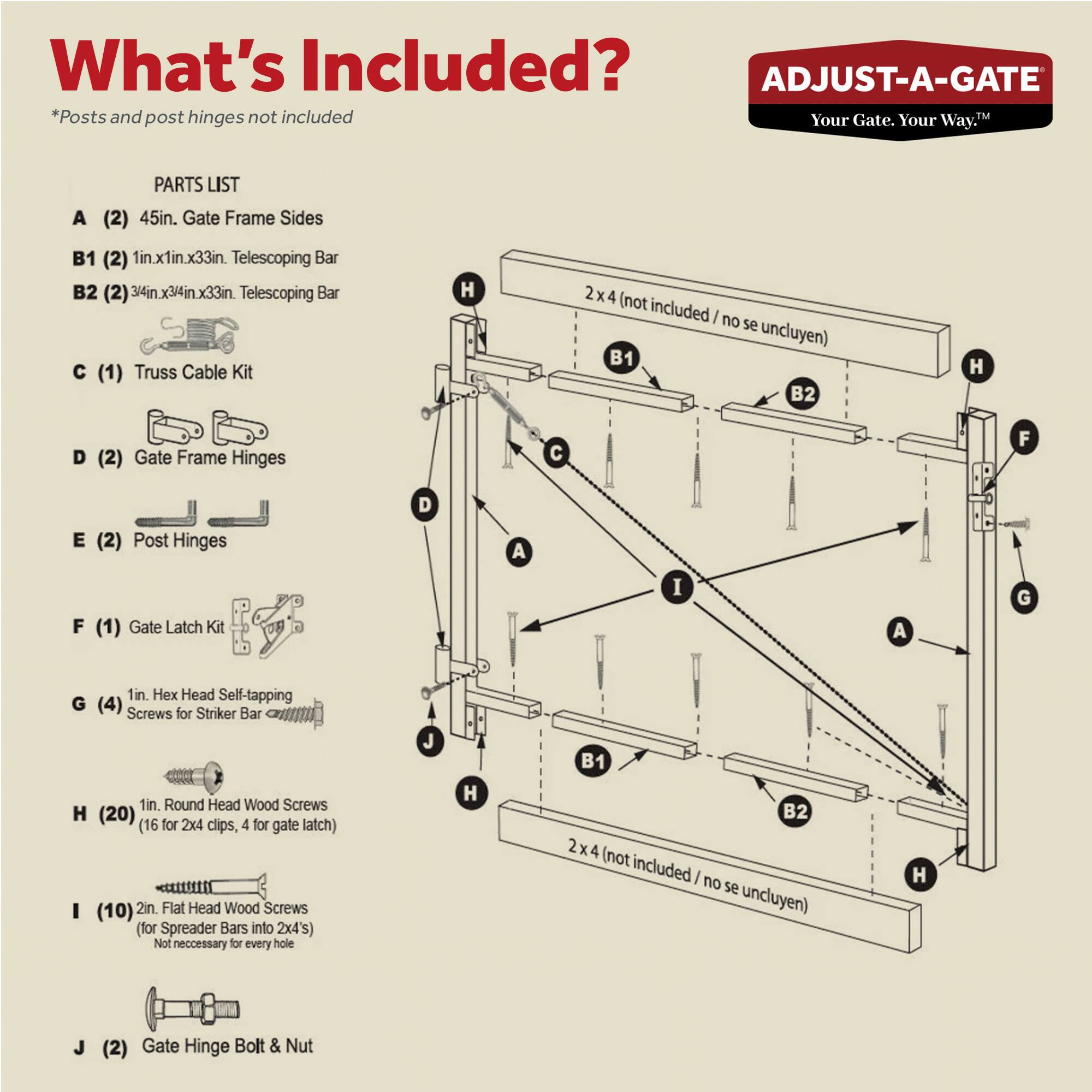 **What's Included?**

*Posts and post hinges not included*

**PARTS LIST**

- **A** (2) 45in. Gate Frame Sides
- **B1** (2) 1in.x1in.x33in. Telescoping Bar
- **B2** (2) 3/4in.x3/4in.x33in. Telescoping Bar
- **C** (1) Truss Cable Kit
- **D** (2) Gate Frame Hinges
- **E** (2) Post Hinges
- **F** (1) Gate Latch Kit
- **G** (4) 1in. Hex Head Self-tapping Screws for Striker Bar
- **H** (20) 1in. Round Head Wood Screws (16 for 2x4 clips, 4 for gate latch)
- **I** (10) 2in. Flat Head Wood Screws (for Spreader Bars into 2x4's) (Not necessary for every hole)
- **J** (2) Gate Hinge Bolt & Nut

*2x4 (not included / no se incluyen)*