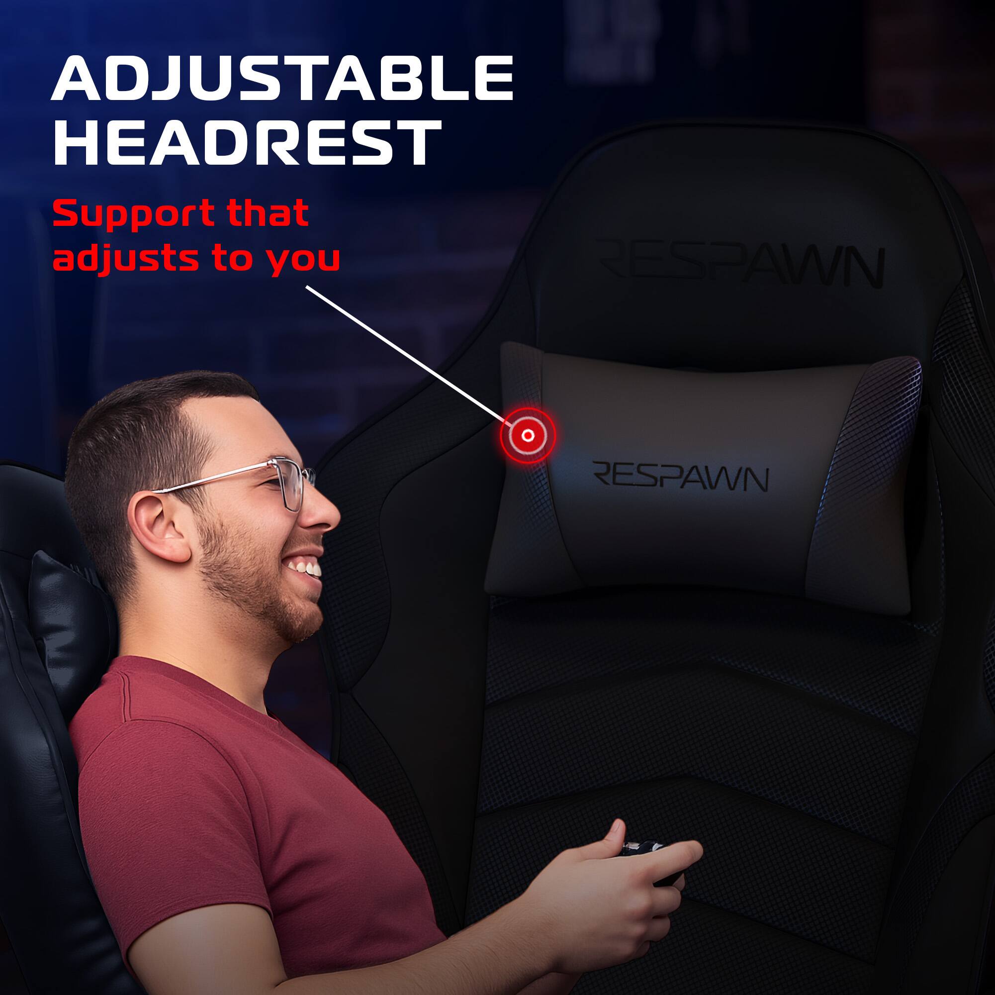 ADJUSTABLE HEADREST  
Support that adjusts to you  

RESPAWN