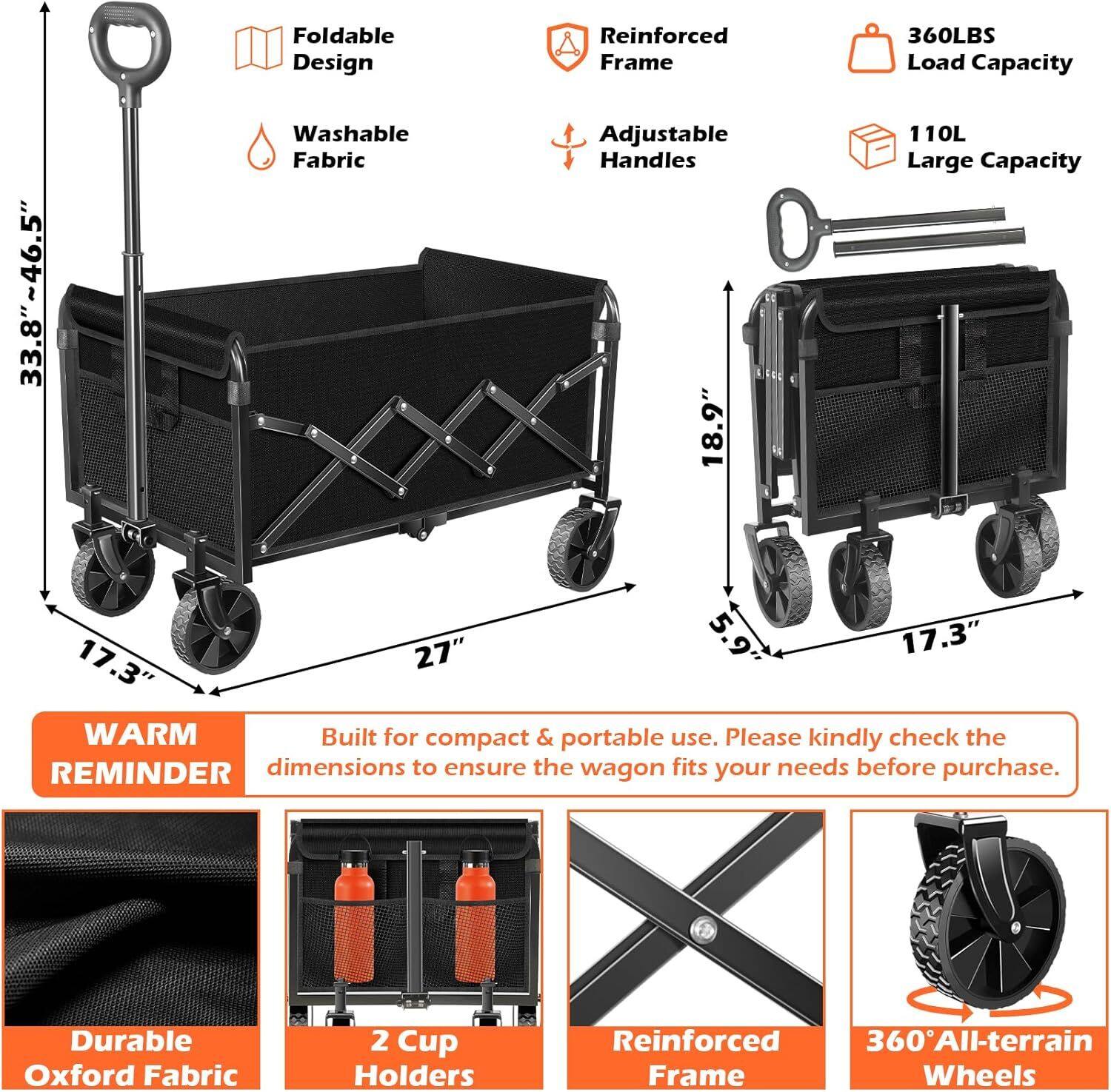 Foldable Design  
Reinforced Frame  
360LBS Load Capacity  
33.8"~46.5"  
Washable Fabric  
Adjustable Handles 18.9"  
110L Large Capacity  
27"  
5.9"  
17.3"  
17.3"  
WARM REMINDER: Built for compact & portable use. Please kindly check the dimensions to ensure the wagon fits your needs before purchase.  
Durable Oxford Fabric  
2 Cup Holders  
Reinforced Frame  
360° All-terrain Wheels