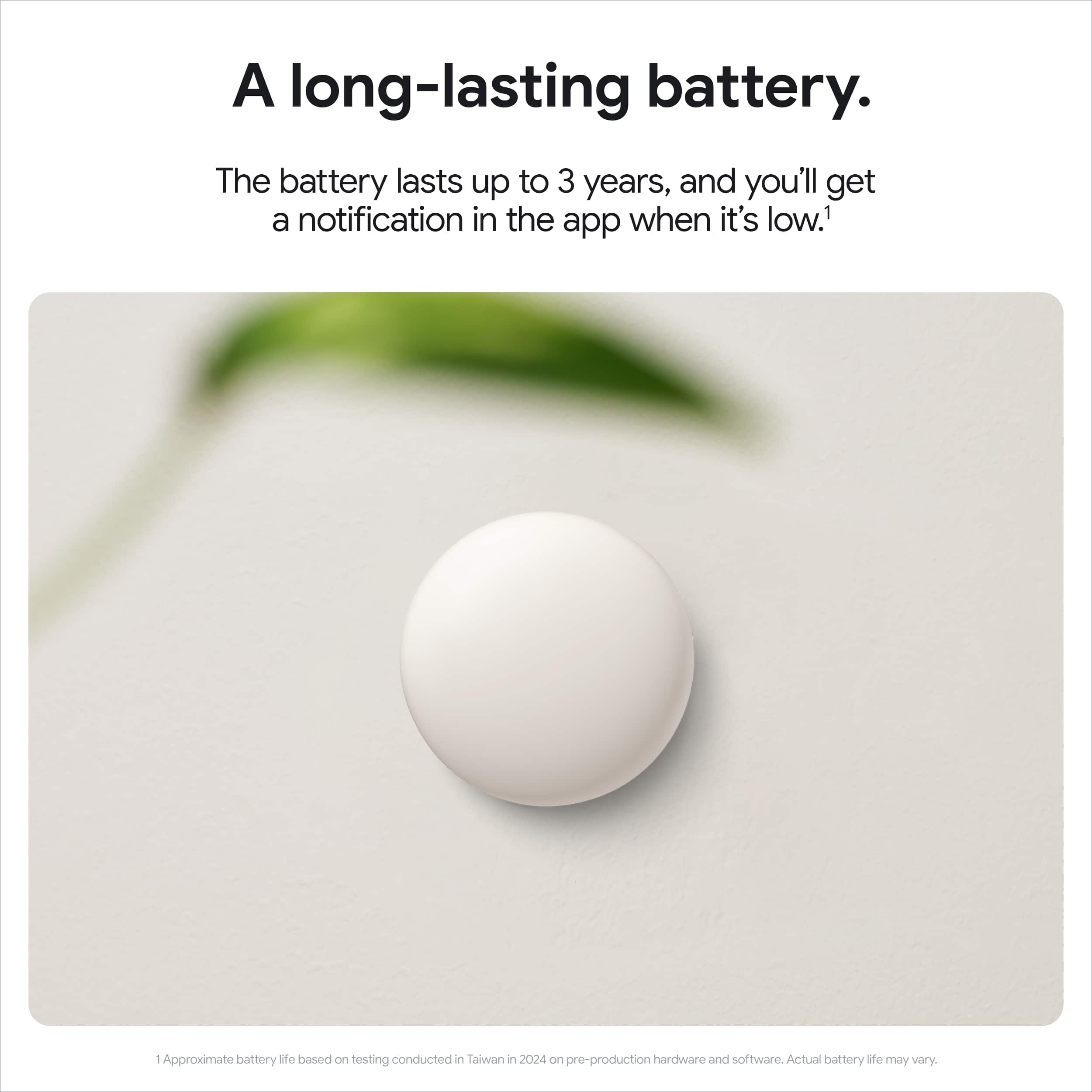 A long-lasting battery. The battery lasts up to 3 years, and you'll get a notification in the app when it's low.