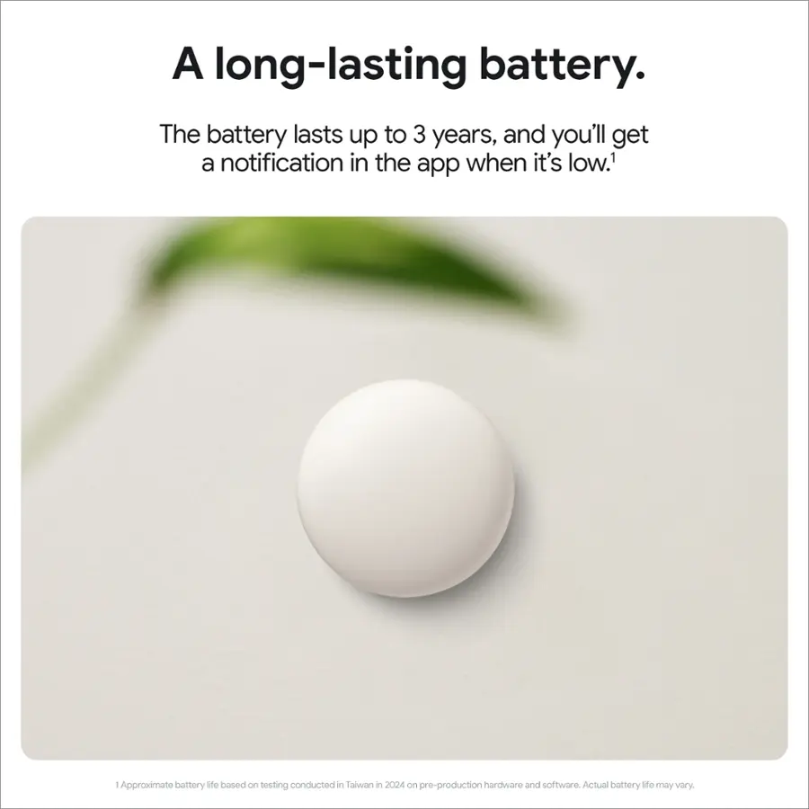 A long-lasting battery. The battery lasts up to 3 years, and you'll get a notification in the app when it's low.