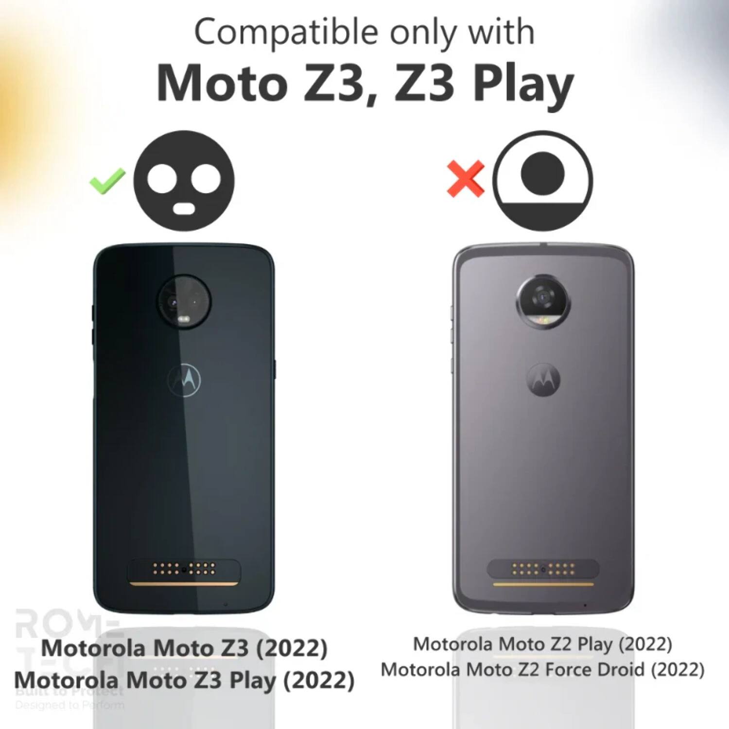 Compatible only with Moto Z3, Z3 Play

Motorola Moto Z3 (2022)
Motorola Moto Z3 Play (2022)

Motorola Moto Z2 Play (2022)
Motorola Moto Z2 Force Droid (2022)

Designed to Perform