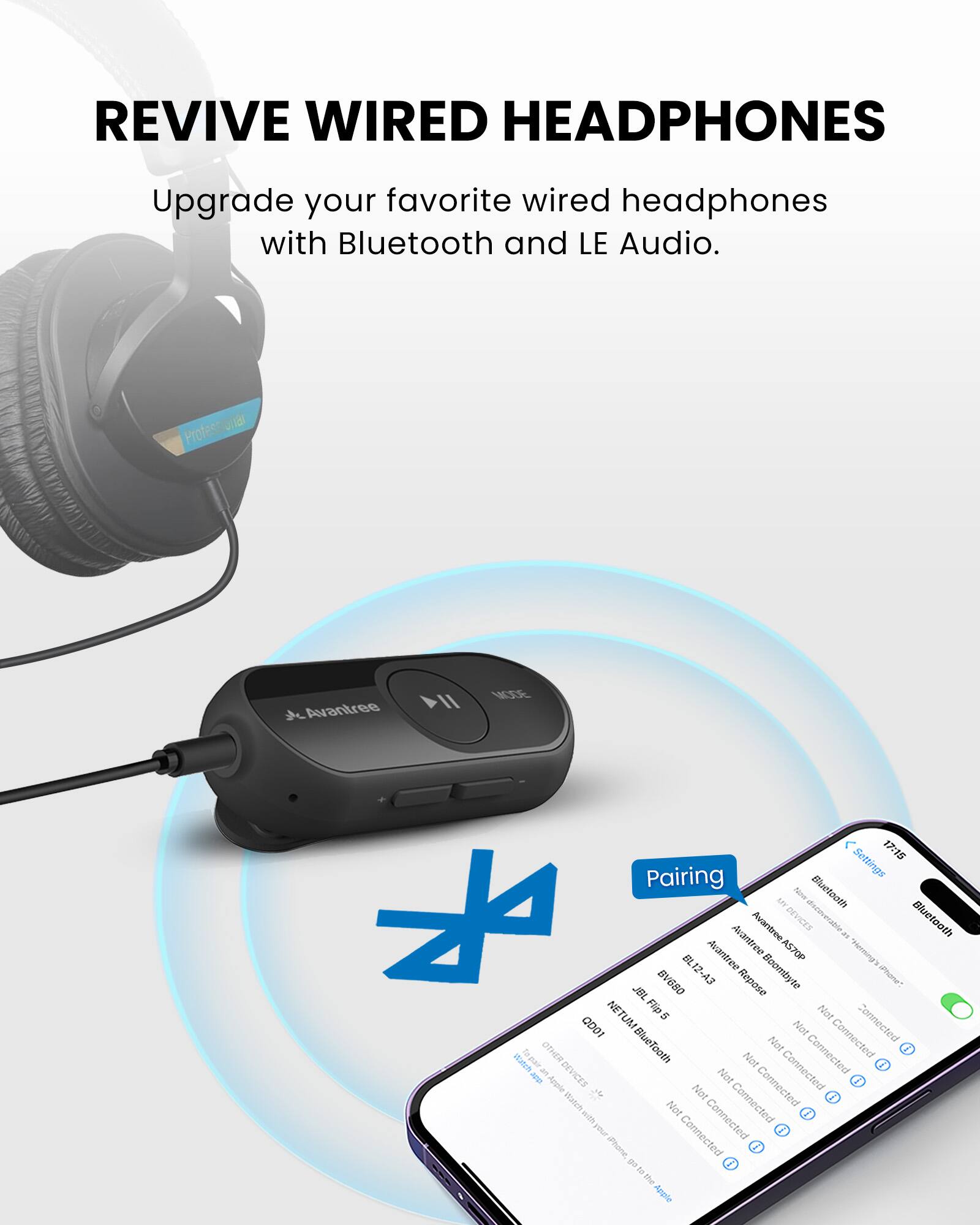 REVIVE WIRED HEADPHONES

Upgrade your favorite wired headphones with Bluetooth and LE Audio.

Pairing

- Avantree II N0E
- Avantree VICE
- Avantree ASTOP
- Avantree Boombyte
- Avantree Repose
- JBL Flip 5
- JBL TLM 5000
- Apple
- Other Devices