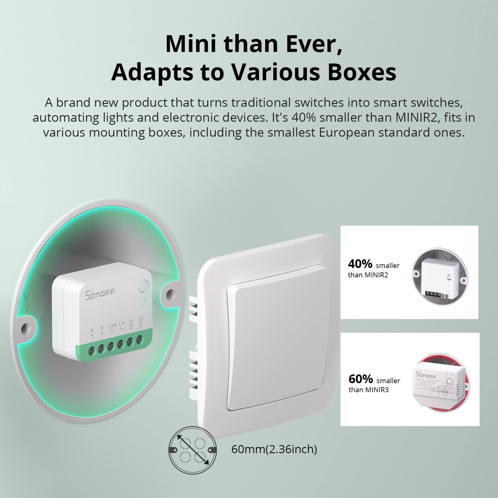 Mini than Ever, Adapts to Various Boxes

A brand new product that turns traditional switches into smart switches, automating lights and electronic devices. It's 40% smaller than MINIR2, fits in various mounting boxes, including the smallest European standard ones.

40% smaller than MINIR2

60% smaller than MINIR3

60mm (2.36inch)