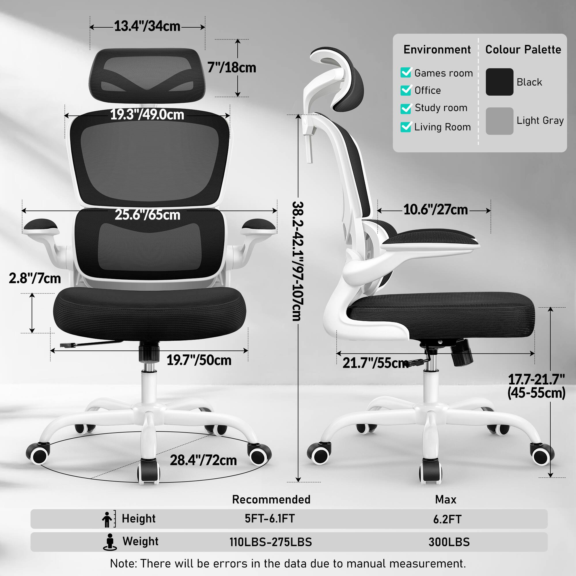 **Environment:**
- Games room
- Office
- Study room
- Living Room

**Colour Palette:**
- Black
- Light Gray

**Dimensions:**
- Headrest: 13.4"/34cm (width), 7"/18cm (height)
- Backrest: 19.3"/49.0cm (height)
- Seat: 25.6"/65cm (width), 19.7"/50cm (depth)
- Armrest: 2.8"/7cm (height)
- Base: 28.4"/72cm (width)
- Seat Height: 38.2-42.1"/97-107cm (adjustable range)
- Seat Depth: 17.7-21.7"/45-55cm (adjustable range)
- Overall Height: 10.6"/27cm (from floor to seat)

**Recommended:**
- Height: 5FT-6.1FT
- Weight: 110LBS-275LBS

**Max:**
- Height: 6.2FT
- Weight: 3