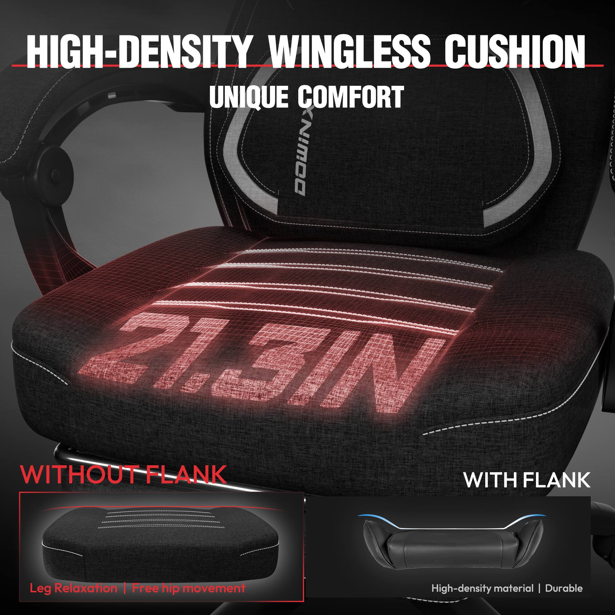 HIGH-DENSITY WINGLESS CUSHION  
UNIQUE COMFORT  

WITHOUT FLANK  
Leg Relaxation | Free hip movement  

WITH FLANK  
High-density material | Durable