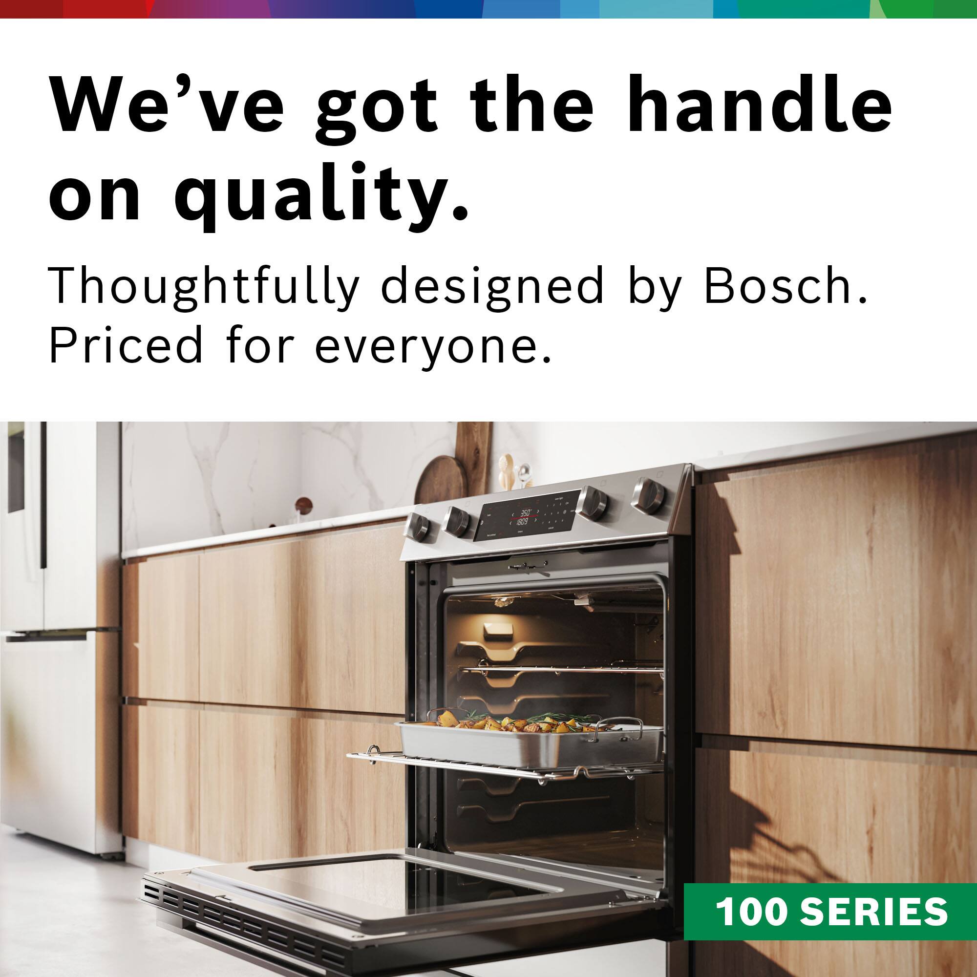 We've got the handle on quality. Thoughtfully designed by Bosch. Priced for everyone. 100 SERIES.
