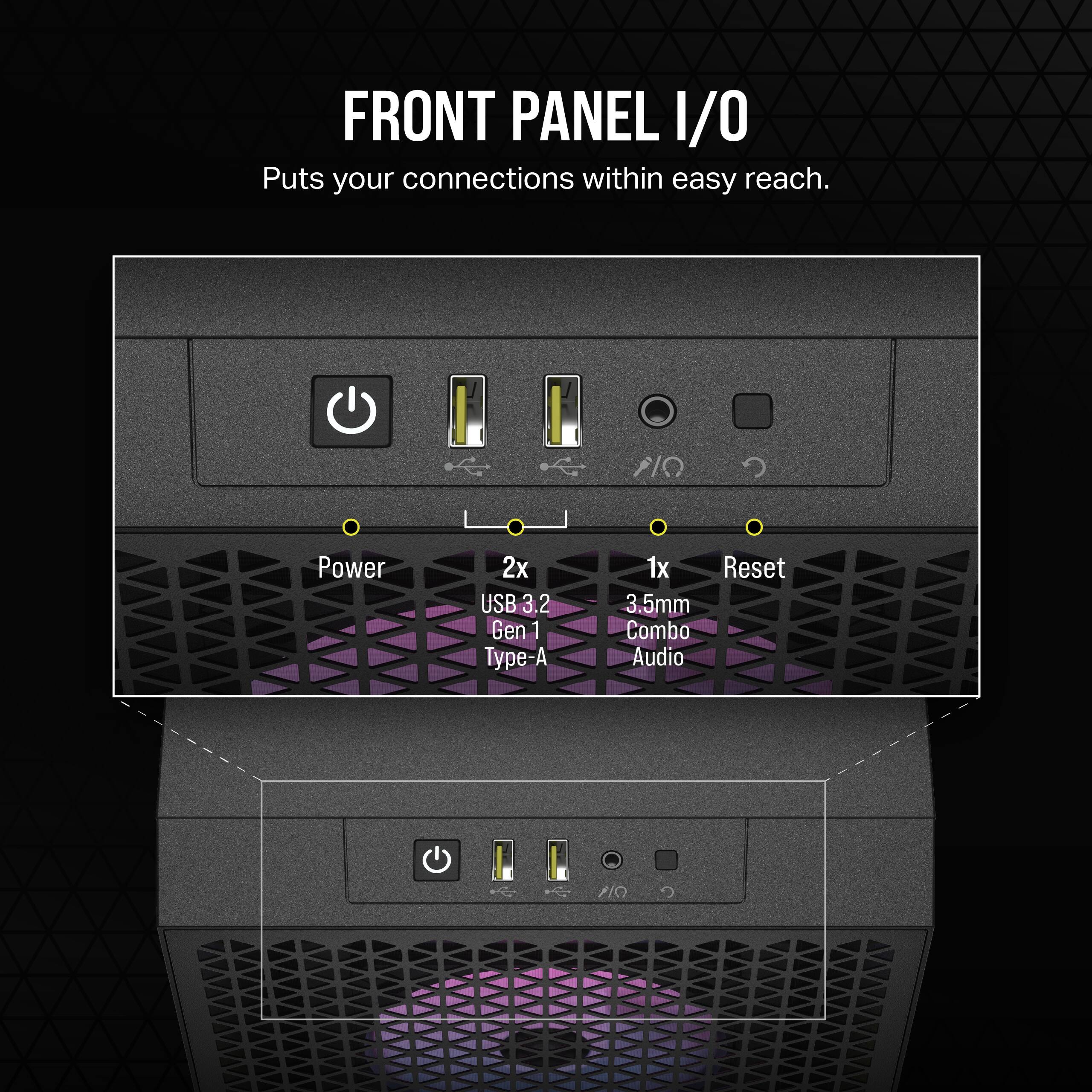 FRONT PANEL I/O  
Puts your connections within easy reach.  
Power  
2x USB 3.2 Gen 1 Type-A  
1x Reset  
3.5mm Combo Audio