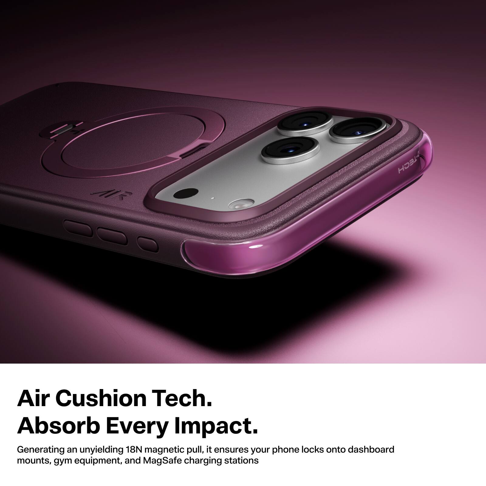 AIR  
TECH  
Air Cushion Tech. Absorb Every Impact.  
Generating an unyielding 18N magnetic pull, it ensures your phone locks onto dashboard mounts, gym equipment, and MagSafe charging stations