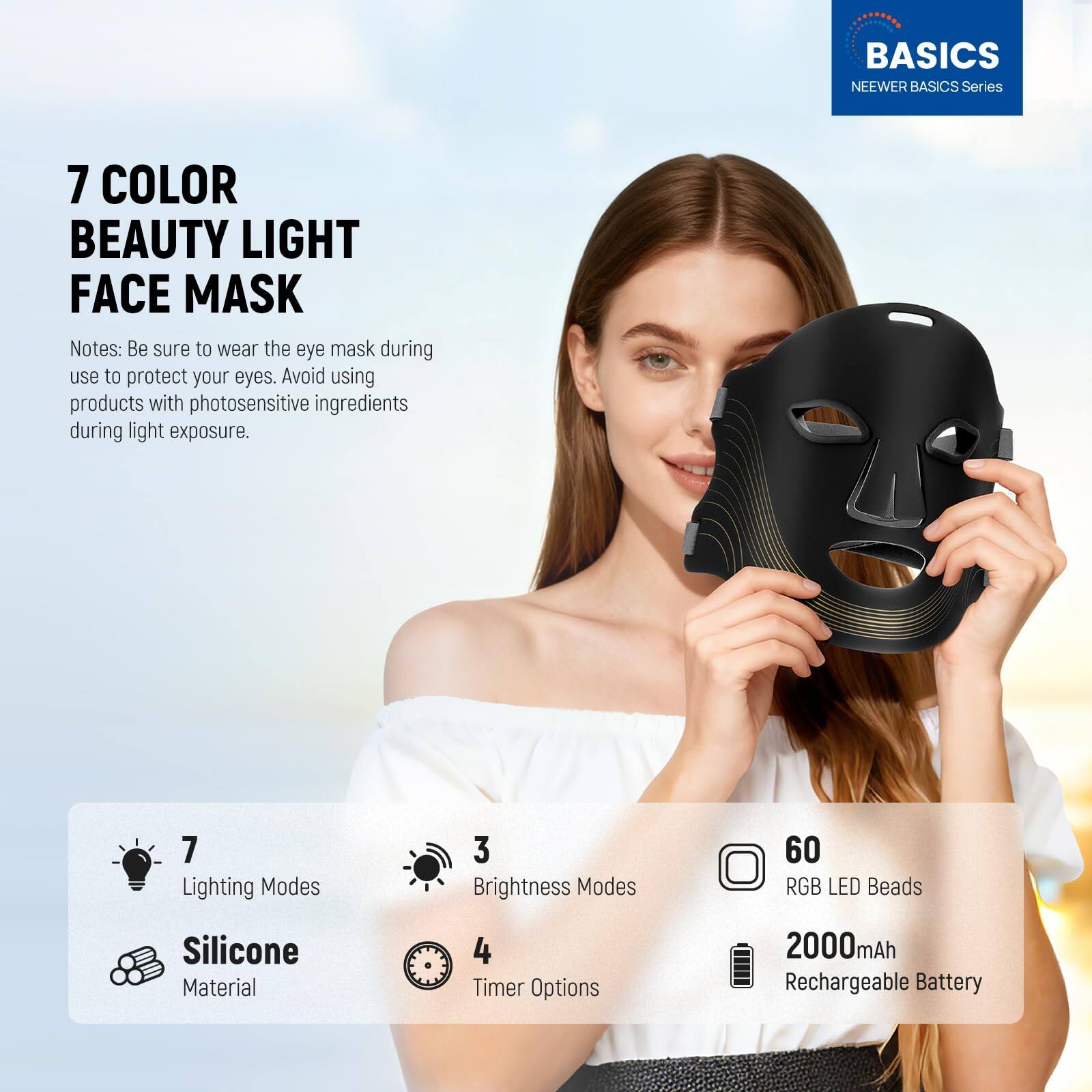 BASICS NEEWER BASICS Series 7 COLOR BEAUTY LIGHT FACE MASK

Notes: Be sure to wear the eye mask during use to protect your eyes. Avoid using products with photosensitive ingredients during light exposure.

- 7 Lighting Modes
- 3 Brightness Modes
- 60 RGB LED Beads
- Silicone Material
- 4 Timer Options
- 2000mAh Rechargeable Battery