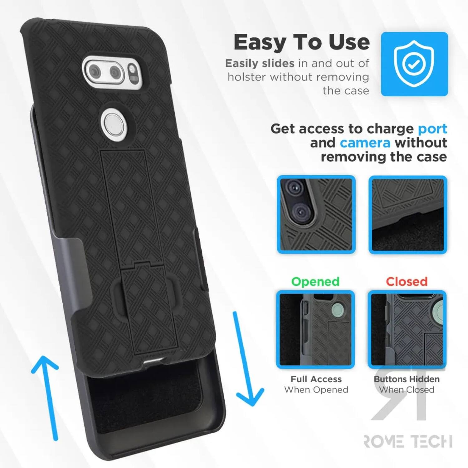 Easy To Use  
Easily slides in and out of holster without removing the case  

Get access to charge port and camera without removing the case  

Opened  
Full Access  
Buttons Hidden When Opened  

Closed  
Buttons Hidden When Closed  

ROME TECH