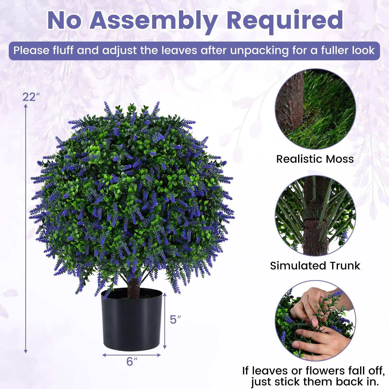 No Assembly Required  
Please fluff and adjust the leaves after unpacking for a fuller look

22"  
Realistic Moss  
Simulated Trunk  
5"  
6"  
If leaves or flowers fall off, just stick them back in.