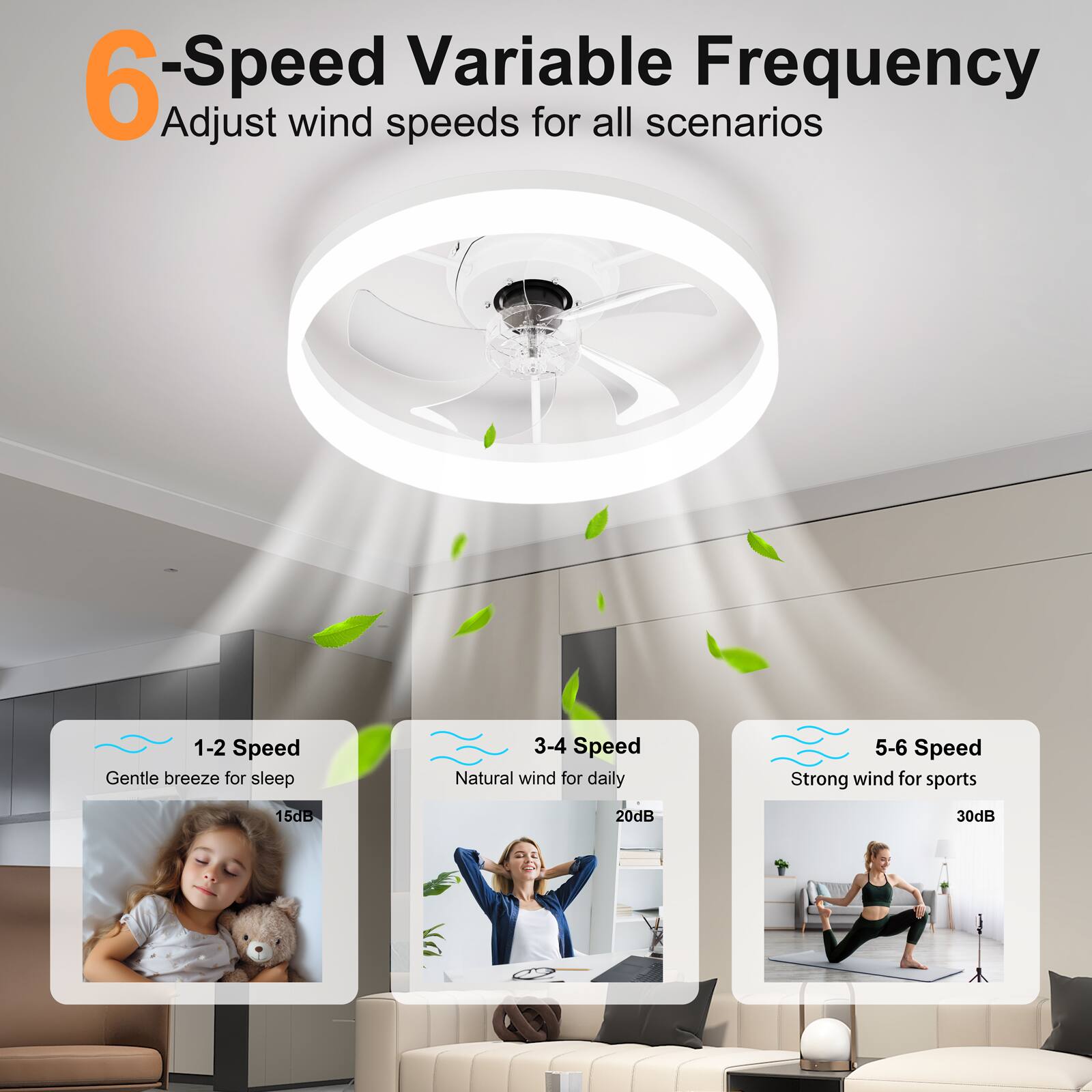 6-Speed Variable Frequency  
Adjust wind speeds for all scenarios  

1-2 Speed  
Gentle breeze for sleep  
15dB  

3-4 Speed  
Natural wind for daily  
20dB  

5-6 Speed  
Strong wind for sports  
30dB
