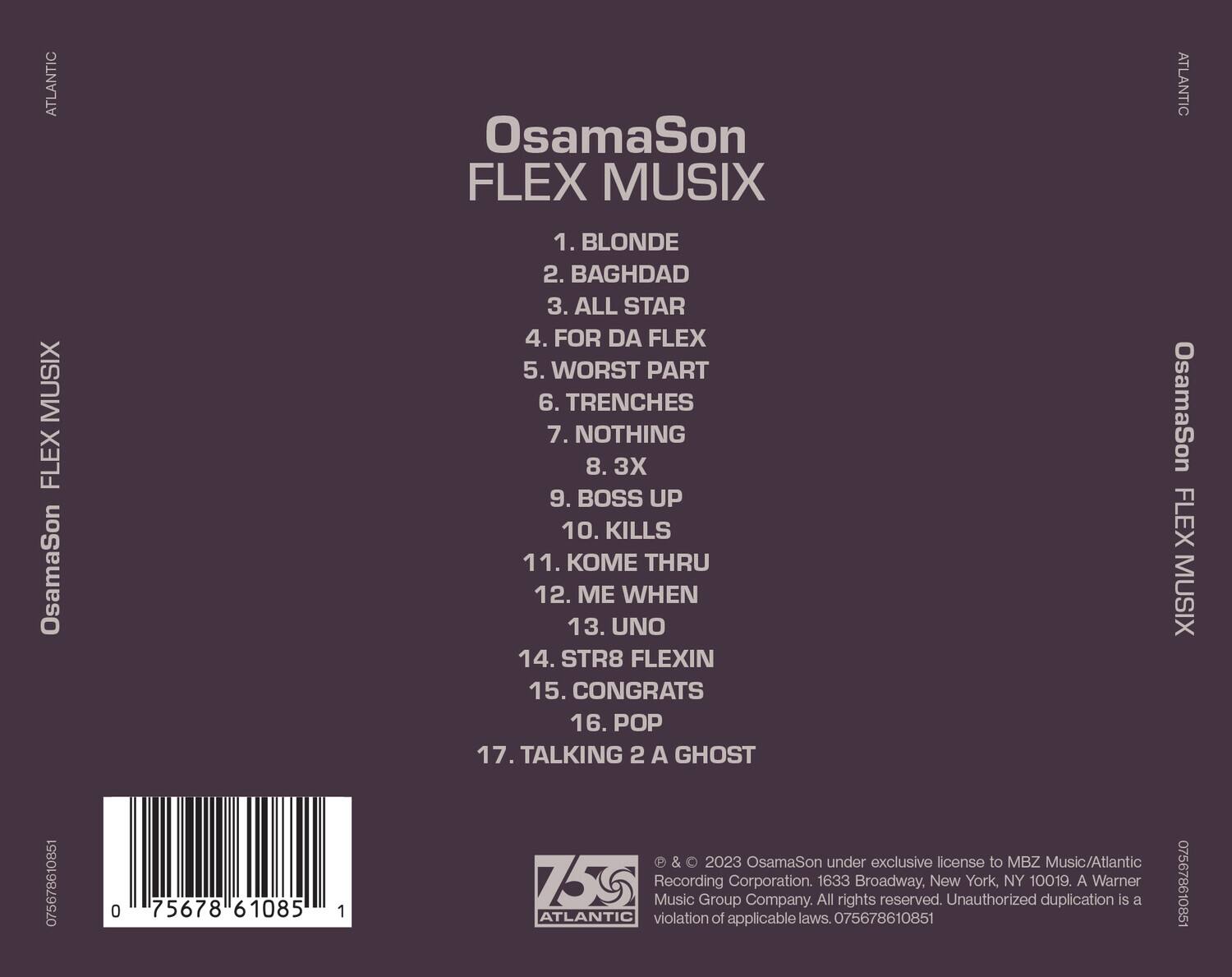 OsamaSon  
FLEX MUSIX  

1. BLONDE  
2. BAGHDAD  
3. ALL STAR  
4. FOR DA FLEX  
5. WORST PART  
6. TRENCHES  
7. NOTHING  
8. 3X  
9. BOSS UP  
10. KILLS  
11. KOME THRU  
12. ME WHEN  
13. UNO  
14. STR8 FLEXIN  
15. CONGRATS  
16. POP  
17. TALKING 2 A GHOST  

© & © 2023 OsamaSon under exclusive license to MBZ Music/Atlantic Recording Corporation. 1633 Broadway, New York, NY 10019. A Warner Music Group Company. All rights reserved. Unauthorized duplication is a violation of applicable laws.  

075678610851  
075678610851  

ATLANTIC  
OsamaSon FLEX MUSIX  
OsamaSon FLEX MUSIX  

075678610851  
0756786108