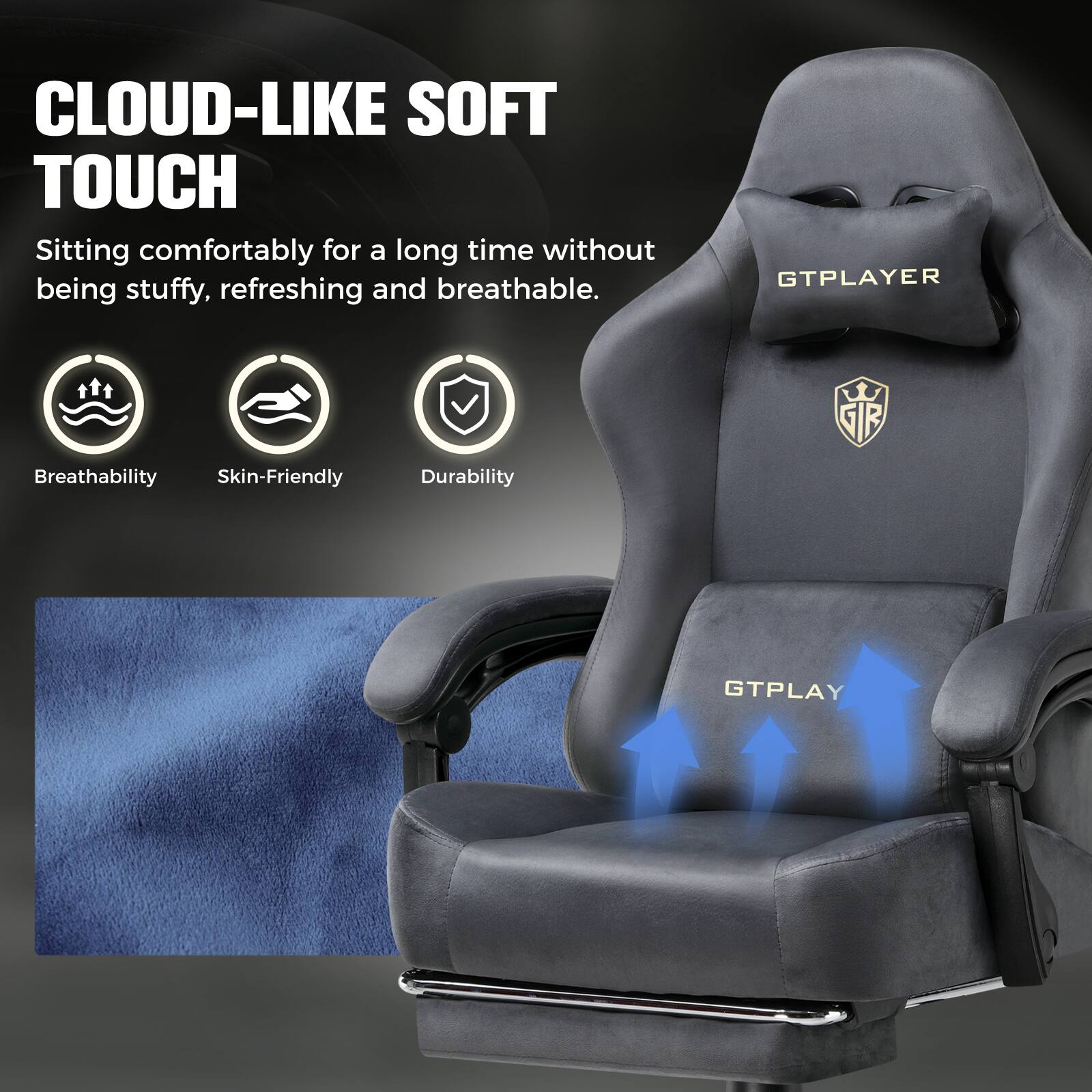 CLOUD-LIKE SOFT TOUCH  
Sitting comfortably for a long time without being stuffy, refreshing and breathable.

GTPLAYER

Breathability  
Skin-Friendly  
Durability

GTPLAY