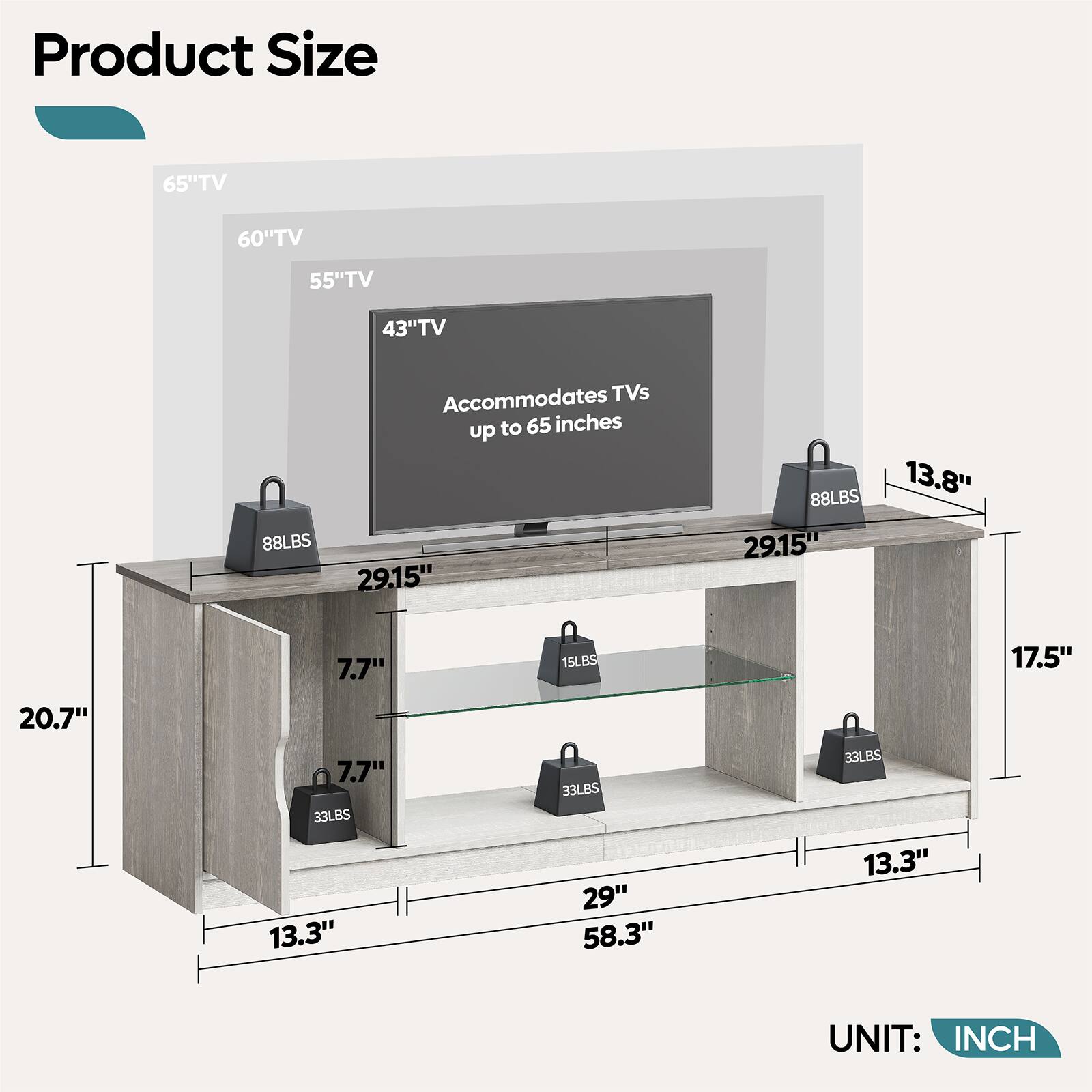 Product Size:

* 65" TV: 60" TV: 55" TV: 43" TV: 88LBS
* Accommodates TVs up to 65 inches: 29.15"
* 88LBS: 13.8"
* 15LBS: 7.7"
* 33LBS: 17.5"
* 33LBS: 20.7"
* 33LBS: 7.7"
* 33LBS: 33"
* 58.3"
* 33LBS: 13.3"
* UNIT: INCH