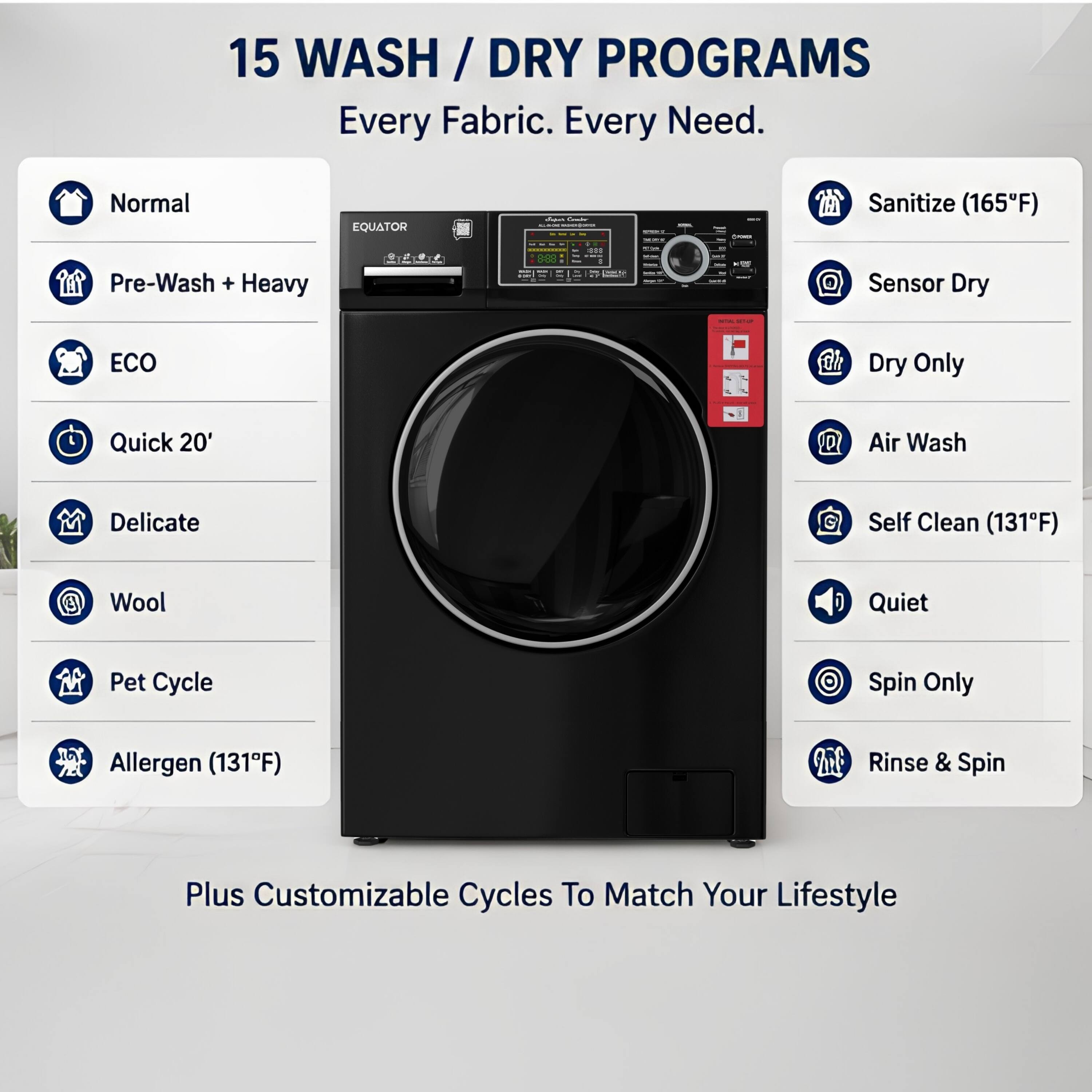 15 WASH / DRY PROGRAMS  
Every Fabric. Every Need.  

Normal  
Pre-Wash + Heavy  
ECO  
Quick 20'  
Delicate  
Wool  
Pet Cycle  
Allergen (131°F)  

Sanitize (165°F)  
Sensor Dry  
Dry Only  
Air Wash  
Self Clean (131°F)  
Quiet  
Spin Only  
Rinse & Spin  

Plus Customizable Cycles To Match Your Lifestyle