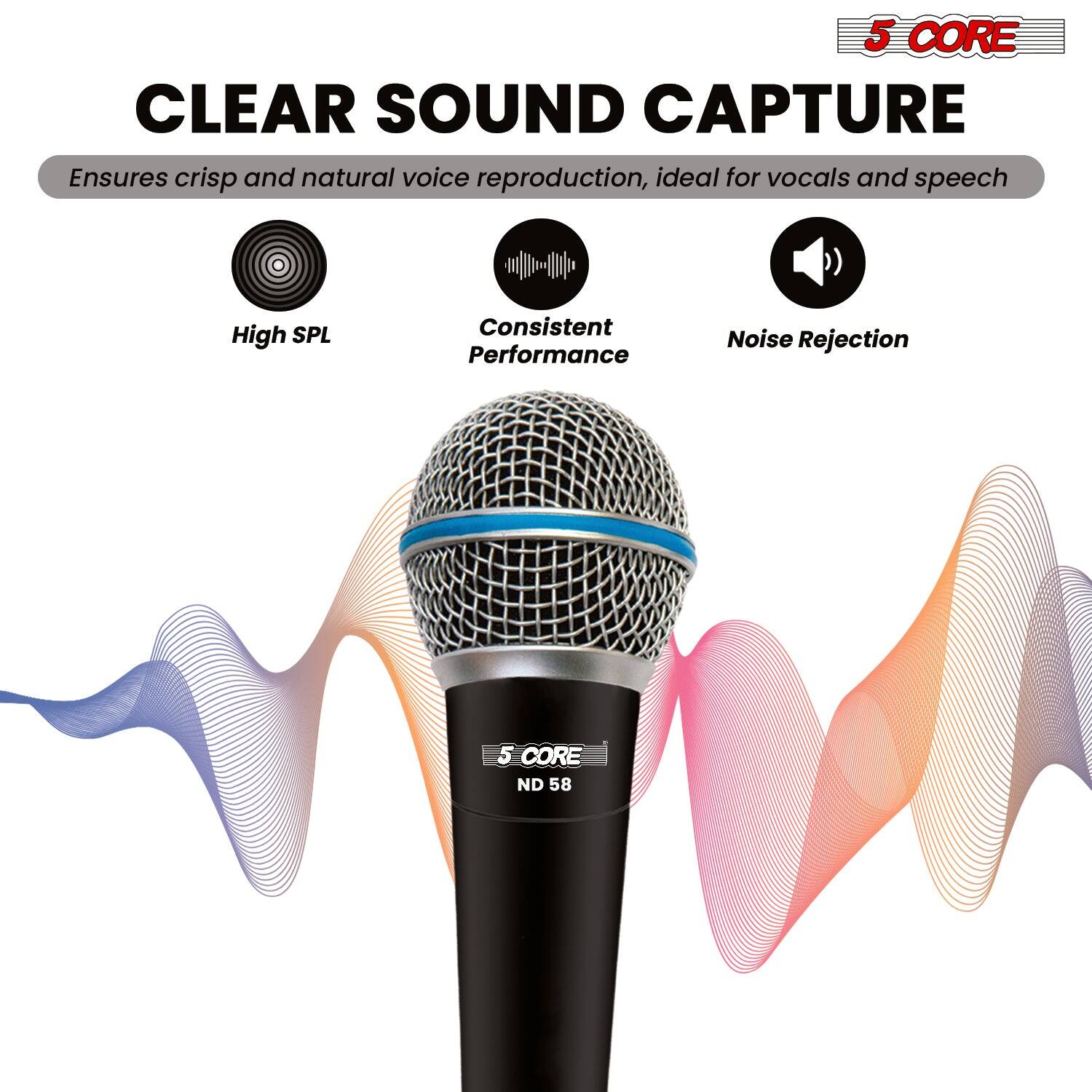 5 CORE CLEAR SOUND CAPTURE  
Ensures crisp and natural voice reproduction, ideal for vocals and speech  
- High SPL  
- Consistent Performance  
- Noise Rejection  

5 CORE ND 58