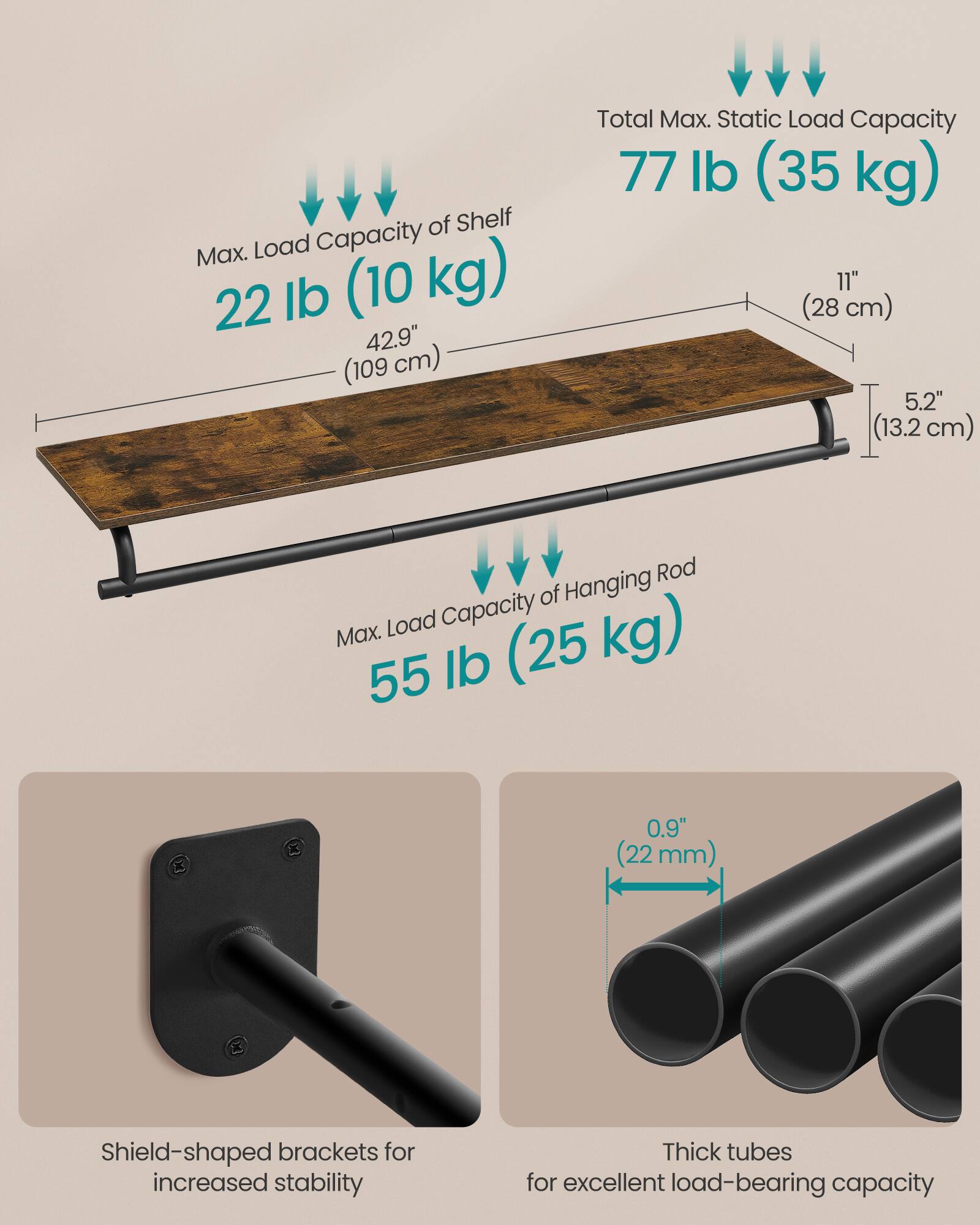 Max. Load Capacity of Shelf: 22 lb (10 kg)  
Total Max. Static Load Capacity: 77 lb (35 kg)  
Max. Load Capacity of Hanging Rod: 55 lb (25 kg)  
Shield-shaped brackets for increased stability  
Thick tubes for excellent load-bearing capacity