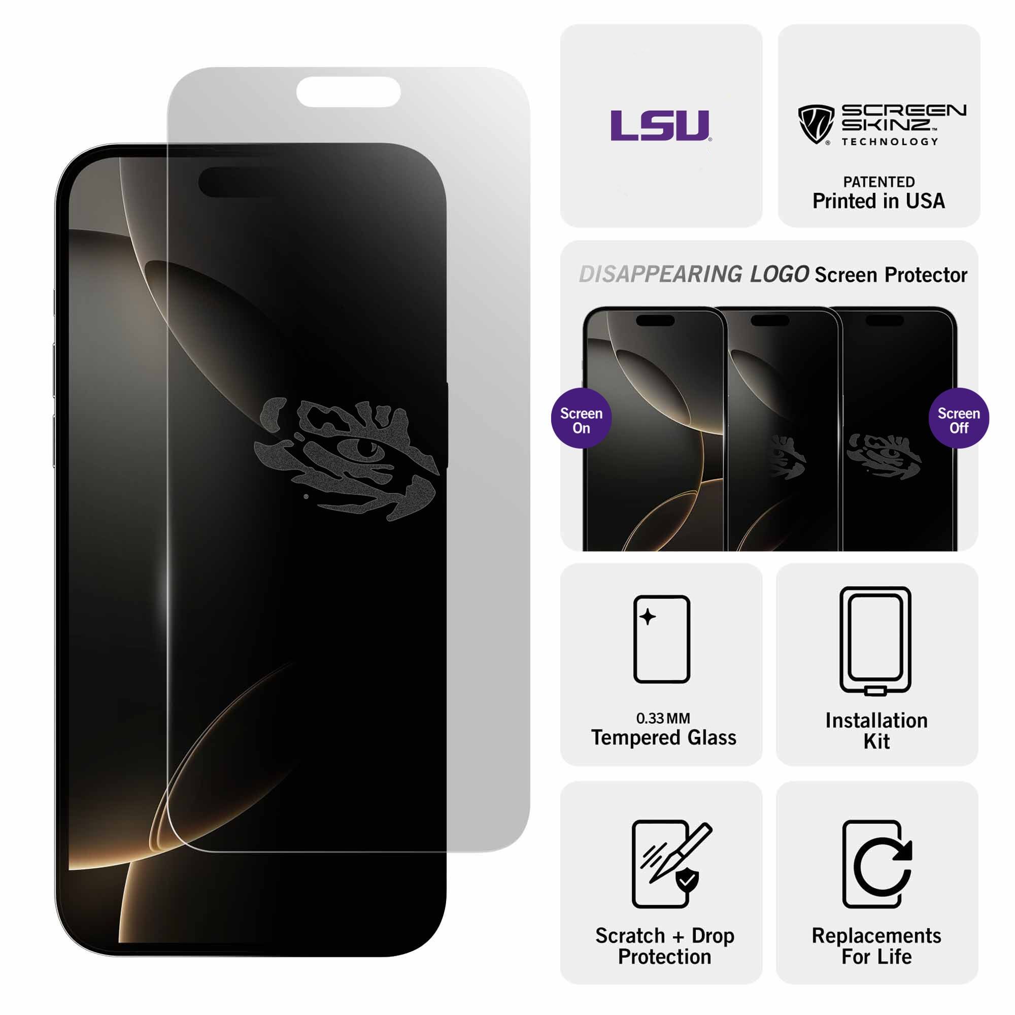 LSU SCREEN SKINZ TECHNOLOGY PATENTED  
Printed in USA  

DISAPPEARING LOGO Screen Protector  
Screen On  
Screen Off  

0.33MM Tempered Glass  
Installation Kit  
Scratch + Drop Protection  
Replacements For Life