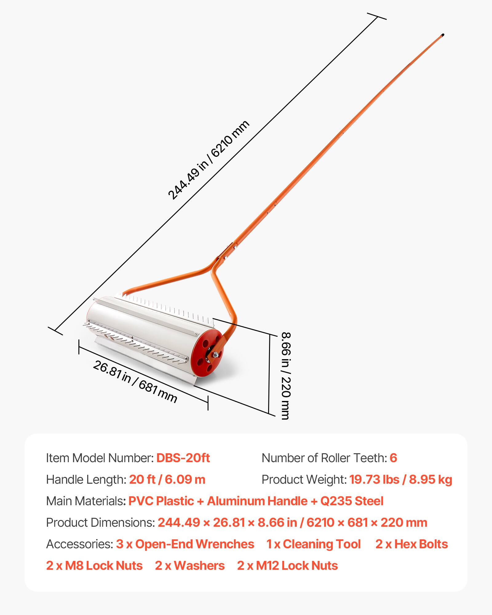 mm 6210 I in 244.49 26.81 in I 681 mm 8.66 in / 220 mm

Item Model Number: DBS-20ft  
Number of Roller Teeth: 6  
Handle Length: 20 ft / 6.09 m  
Product Weight: 19.73 lbs / 8.95 kg  
Main Materials: PVC Plastic + Aluminum Handle + Q235 Steel  
Product Dimensions: 244.49 x 26.81 x 8.66 in / 6210 x 681 x 220 mm  
Accessories: 3 x Open-End Wrenches, 1 x Cleaning Tool, 2 x Hex Bolts, 2 x M8 Lock Nuts, 2 x Washers, 2 x M12 Lock Nuts