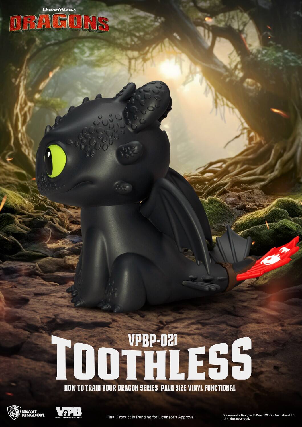 DREAMWORKS DRAGONS  
VPBP-021  
TOOTHLESS  
HOW TO TRAIN YOUR DRAGON SERIES  
PALM SIZE VINYL FUNCTIONAL  

BEAST KINGDOM  
VOPB  

Final Product Is Pending for Licensor's Approval.  
All Rights Reserved.  

DreamWorks Dragons © DreamWorks Animation LLC.