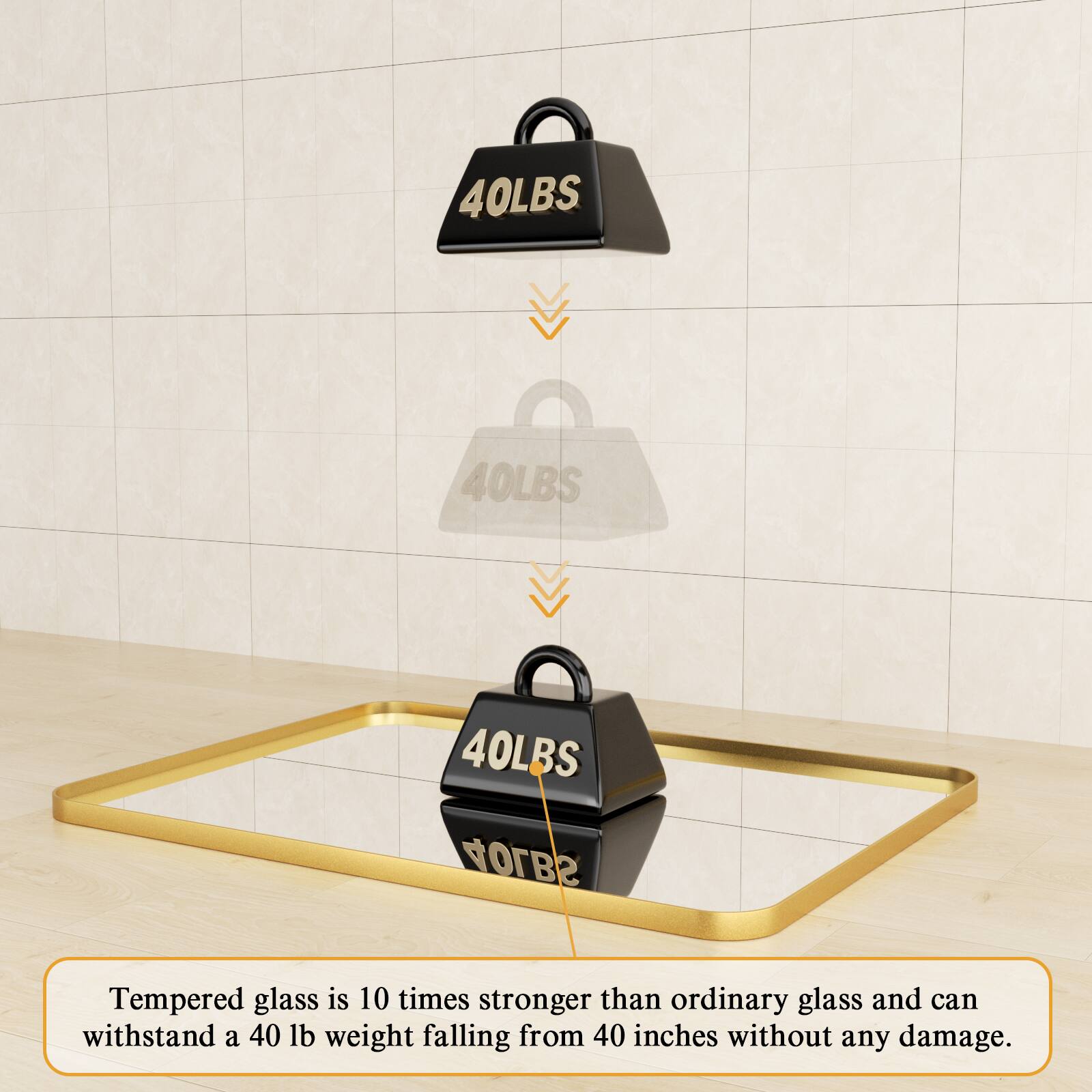 Tempered glass is 10 times stronger than ordinary glass and can withstand a 40 lb weight falling from 40 inches without any damage.