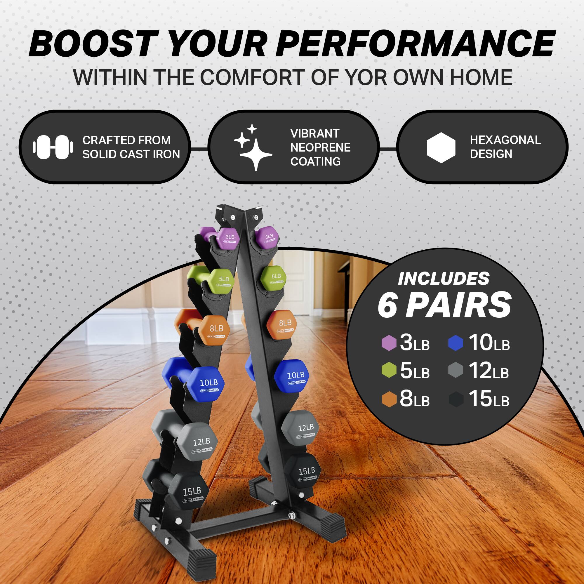 BOOST YOUR PERFORMANCE  
WITHIN THE COMFORT OF YOUR OWN HOME  

CRAFTED FROM SOLID CAST IRON  
VIBRANT NEOPRENE COATING  
HEXAGONAL DESIGN  

INCLUDES 6 PAIRS  
3LB 10LB  
5LB 12LB  
8LB 15LB