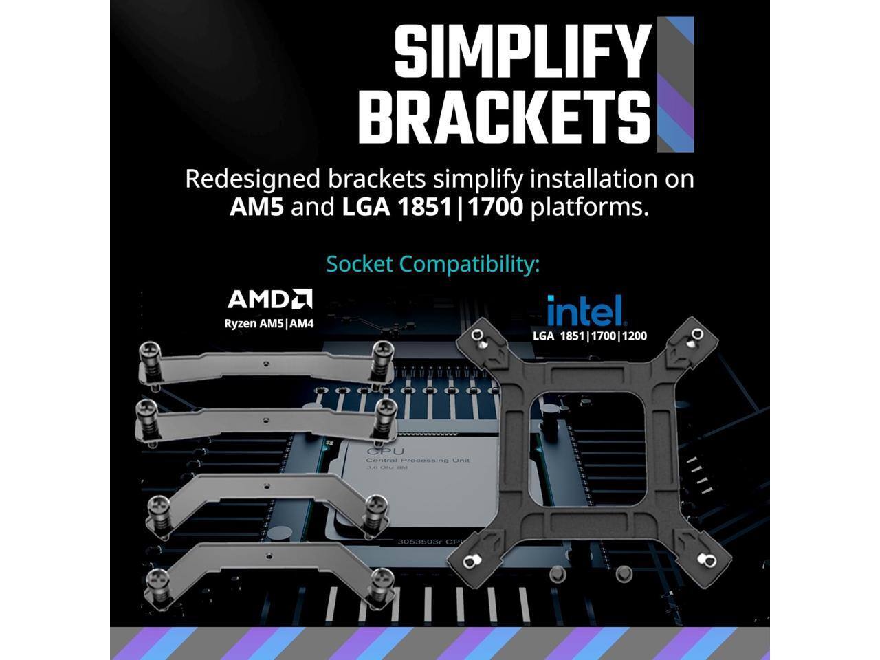 **Simplify Brackets**

Redesigned brackets simplify installation on AM5 and LGA 1851 | 1700 platforms.

**Socket Compatibility:**

- **AMD:**
  - Ryzen AM5 | AM4

- **Intel:**
  - LGA 1851 | 1700 | 1200

**CPU:**
Central Processing Unit

**3053503r CP**